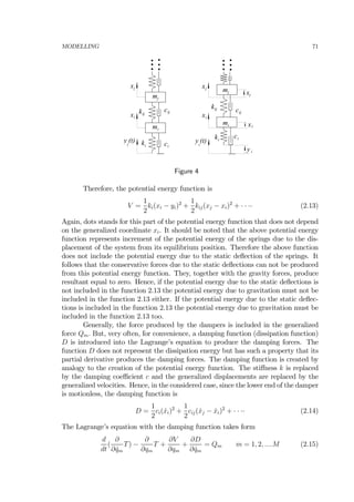 MODELLING 71
mi
ki ci
mj
xi
kij
cij
xj
y (t)i
mi
ki
ci
mj
xi
kij
cij
xj
y (t)i
xj
xi
y i
Figure 4
Therefore, the potential energy function is
V =
1
2
ki(xi − yi)2
+
1
2
kij(xj − xi)2
+ · · ·· (2.13)
Again, dots stands for this part of the potential energy function that does not depend
on the generalized coordinate xi. It should be noted that the above potential energy
function represents increment of the potential energy of the springs due to the dis-
placement of the system from its equilibrium position. Therefore the above function
does not include the potential energy due to the static deﬂection of the springs. It
follows that the conservative forces due to the static deﬂections can not be produced
from this potential energy function. They, together with the gravity forces, produce
resultant equal to zero. Hence, if the potential energy due to the static deﬂections is
not included in the function 2.13 the potential energy due to gravitation must not be
included in the function 2.13 either. If the potential energy due to the static deﬂec-
tions is included in the function 2.13 the potential energy due to gravitation must be
included in the function 2.13 too.
Generally, the force produced by the dampers is included in the generalized
force Qm. But, very often, for convenience, a damping function (dissipation function)
D is introduced into the Lagrange’s equation to produce the damping forces. The
function D does not represent the dissipation energy but has such a property that its
partial derivative produces the damping forces. The damping function is created by
analogy to the creation of the potential energy function. The stiﬀness k is replaced
by the damping coeﬃcient c and the generalized displacements are replaced by the
generalized velocities. Hence, in the considered case, since the lower end of the damper
is motionless, the damping function is
D =
1
2
ci( ˙xi)2
+
1
2
cij( ˙xj − ˙xi)2
+ · · ·· (2.14)
The Lagrange’s equation with the damping function takes form
d
dt
(
∂
∂ ˙qm
T) −
∂
∂qm
T +
∂V
∂qm
+
∂D
∂ ˙qm
= Qm m = 1, 2, ....M (2.15)
 