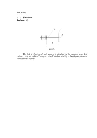 MODELLING 74
2.1.3 Problems
Problem 16
l
12
R
Figure 6
The disk 1 of radius R, and mass m is attached to the massless beam 2 of
radius r, length l and the Young modulus E as shown in Fig. 6 Develop equations of
motion of this system.
 