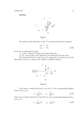 MODELLING 75
Solution.
l
12
R
y
ϕy
z
Fd
Md
Figure 7
The motion of the disk shown in Fig. 7 is governed by Newton’s equations
m¨y = Fd
I ¨ϕy = Md (2.26)
In the above mathematical model
I = 1
4
mR2
- moment of inertia of the disk about axis x
Fd, Md - forces acting on the disk due to its interaction with the beam
The interaction forces Fd and Md can be expressed as a function of the dis-
placements y and ϕy by means of the inﬂuence coeﬃcient method.
l
2
z
y
y
ϕy
M
Fs
s
Figure 8
If the beam is loaded with force Fs (see Fig. 8), the corresponding displace-
ments y and ϕy are
y =
l3
3EJ
Fs ϕy =
l2
2EJ
Fs (2.27)
If the beam is loaded with force Ms (see Fig. 8), the corresponding displacements y
and ϕy are
y =
l2
2EJ
Ms, ϕy =
l
EJ
Ms (2.28)
 