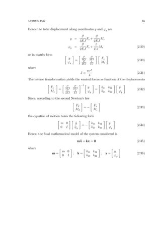 MODELLING 76
Hence the total displacement along coordinates y and ϕy are
y =
l3
3EJ
Fs +
l2
2EJ
Ms
ϕy =
l2
2EJ
Fs +
l
EJ
Ms (2.29)
or in matrix form ∙
y
ϕy
¸
=
∙ l3
3EJ
l2
2EJ
l2
2EJ
l
EJ
¸ ∙
Fs
Ms
¸
(2.30)
where
J =
π r4
4
(2.31)
The inverse transformation yields the wanted forces as function of the displacements
∙
Fs
Ms
¸
=
∙ l3
3EJ
l2
2EJ
l2
2EJ
l
EJ
¸−1 ∙
y
ϕy
¸
=
∙
k11 k12
k21 k22
¸ ∙
y
ϕy
¸
(2.32)
Since, according to the second Newton’s law
∙
Fd
Md
¸
= −
∙
Fs
Ms
¸
(2.33)
the equation of motion takes the following form
∙
m 0
0 I
¸ ∙
¨y
¨ϕy
¸
= −
∙
k11 k12
k21 k22
¸ ∙
y
ϕy
¸
(2.34)
Hence, the ﬁnal mathematical model of the system considered is
m¨x + kx = 0 (2.35)
where
m =
∙
m 0
0 I
¸
; k =
∙
k11 k12
k21 k22
¸
; x =
∙
y
ϕy
¸
(2.36)
 