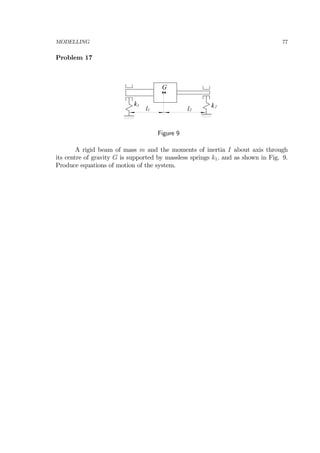 MODELLING 77
Problem 17
k
G
k1
l1
2
l2
Figure 9
A rigid beam of mass m and the moments of inertia I about axis through
its centre of gravity G is supported by massless springs k1, and as shown in Fig. 9.
Produce equations of motion of the system.
 