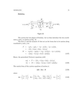 MODELLING 78
Solution.
k
G
y
1
l1 l2
k2
y
ϕ
y =y+ϕ l22ϕ l11
O
F
M
y =y-
Figure 10
The system has two degree of freedom. Let us then introduce the two coordi-
nates y and ϕ as shown in Fig. 10.
The force F and the moment M that act on the beam due to its motion along
coordinates y and ϕ are
F = −y1k1 − y2k2 = −(y − ϕl1)k1 − (y + ϕl2)k2
= −[(k1 + k2)y + (k2l2 − k1l1)ϕ]
M = +y1k1l1 − y2k2l2 = +(y − ϕl1)k1l1 − (y + ϕl2)k2l2
= −[(k2l2 − k1l1)y + (k1l2
1 + yk2l2
2)ϕ (2.37)
Hence, the generalized Newton’s equations yield
m¨y = F = −[(k11 + k2)y + (k2l2 − k1l1)ϕ]
I ¨ϕ = M = −[(k2l2 − k1l1)y + (k1l2
1 + yk2l2
2)ϕ (2.38)
The matrix form of the system equations of motion is
m¨x + kx = 0 (2.39)
where
m =
∙
m 0
0 I
¸
; k =
∙
k1 + k2 k2l2 − k1l1
k2l2 − k1l1 k1l2
1 + k2l2
2
¸
; x =
∙
y
ϕ
¸
(2.40)
 