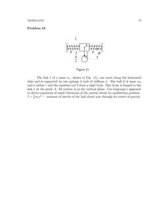 MODELLING 79
Problem 18
1
2
k k Rr3
4
A
Figure 11
The link 1 of a mass m1, shown in Fig. 11), can move along the horizontal
slide and is supported by two springs 3 each of stiﬀness k. The ball 2 of mass m2
and a radius r and the massless rod 4 form a rigid body. This body is hinged to the
link 1 at the point A. All motion is in the vertical plane. Use Lagrange’s approach
to derive equations of small vibrations of the system about its equilibrium position.
I = 2
5
m2r2
– moment of inertia of the ball about axis through its centre of gravity.
 