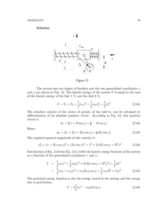 MODELLING 80
Solution
1
2
k
k
Rr
3
x
y
x
o
G
rG
ϕ
Figure 12
The system has two degree of freedom and the two generalized coordinates x
and ϕ are shown in Fig. 12. The kinetic energy of the system T is equal to the sum
of the kinetic energy of the link 1 T1 and the link 2 T2.
T = T1 + T2 =
1
2
m1 ˙x2
+
1
2
m2v2
G +
1
2
I ˙ϕ2
(2.41)
The absolute velocity of the centre of gravity of the ball vG can be obtained by
diﬀerentiation of its absolute position vector. According to Fig .12, this position
vector is
rG = i(x + R sin ϕ) + j( − R cos ϕ) (2.42)
Hence
vG = ˙rG = i( ˙x + R ˙ϕ cos ϕ) + j(R ˙ϕ sin ϕ) (2.43)
The required squared magnitude of this velocity is
v2
G = ( ˙x + R ˙ϕ cos ϕ)2
+ (R ˙ϕ sin ϕ)2
= ˙x2
+ 2 ˙xR ˙ϕ cos ϕ + R2
˙ϕ2
(2.44)
Introduction of Eq. 2.44 into Eq. 2.41 yields the kinetic energy function of the system
as a function of the generalized coordinates x and ϕ.
T =
1
2
m1 ˙x2
+
1
2
m2( ˙x2
+ 2 ˙xR ˙ϕ cos ϕ + R2
˙ϕ2
) +
1
2
I ˙ϕ2
=
1
2
(m1 + m2) ˙x2
+ m2R ˙x ˙ϕ cos ϕ +
1
2
(m2R2
+ I) ˙ϕ2
(2.45)
The potential energy function is due the energy stored in the springs and the energy
due to gravitation.
V = 2
1
2
kx2
− m2gR cos ϕ (2.46)
 