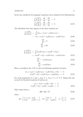 MODELLING 81
In the case considered, the Lagrange’s equations can be adopted in the following form
d
dt
µ
∂T
∂ ˙x
¶
−
∂T
∂x
+
∂V
∂x
= 0
d
dt
µ
∂T
∂ ˙ϕ
¶
−
∂T
∂ϕ
+
∂V
∂ϕ
= 0 (2.47)
The individual terms that appeare in the above equation are
d
dt
µ
∂T
∂ ˙x
¶
=
d
dt
((m1 + m2) ˙x + m2R ˙ϕ cos ϕ) =
= (m1 + m2)¨x + m2R¨ϕ cos ϕ − m2R ˙ϕ2
sin ϕ (2.48)
∂T
∂x
= 0 (2.49)
∂V
∂x
= 2kx (2.50)
d
dt
µ
∂T
∂ ˙ϕ
¶
=
d
dt
¡
m2R ˙x cos ϕ + (m2R2
+ I) ˙ϕ
¢
=
= (m2R2
+ I)¨ϕ + m2R¨x cos ϕ − m2R ˙x ˙ϕ sin ϕ (2.51)
∂T
∂ϕ
= −m2R ˙x ˙ϕ sin ϕ (2.52)
∂V
∂ϕ
= m2gR sin ϕ (2.53)
Hence, according to Eq. 2.47, we have the following equations of motion
(m1 + m2)¨x + m2R¨ϕ cos ϕ − m2R ˙ϕ2
sin ϕ + 2kx = 0
(m2R2
+ I)¨ϕ + m2R¨x cos ϕ + m2gR sin ϕ = 0 (2.54)
For small magnitudes of x and ϕ, sinϕ ∼= ϕ, cos ϕ ∼= 1, ˙ϕ2 ∼= 0. Taking this into
account the linearized equations of motion are
(m1 + m2)¨x + m2R¨ϕ + 2kx = 0
(m2R2
+ I)¨ϕ + m2R¨x + m2gRϕ = 0 (2.55)
Their matrix form is
m¨x + kx = 0 (2.56)
where
m =
∙
m1 + m2 m2R
m2R m2R2
+ I
¸
, k =
∙
2k 0
0 m2gR
¸
, x =
∙
x
ϕ
¸
(2.57)
 