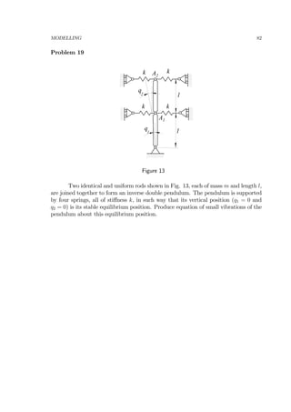 MODELLING 82
Problem 19
k k
k k
q
1
q
2 l
l
A1
A2
Figure 13
Two identical and uniform rods shown in Fig. 13, each of mass m and length l,
are joined together to form an inverse double pendulum. The pendulum is supported
by four springs, all of stiﬀness k, in such way that its vertical position (q1 = 0 and
q2 = 0) is its stable equilibrium position. Produce equation of small vibrations of the
pendulum about this equilibrium position.
 