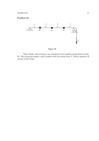 MODELLING 87
Problem 24
m m m
T
l
4
l
4
l
4
l
4
Figure 18
Three beads, each of mass m are attached to the massless string shown in Fig.
18. The string has length l and is loaded with the tensile force T. Derive equation of
motion of the beads
 