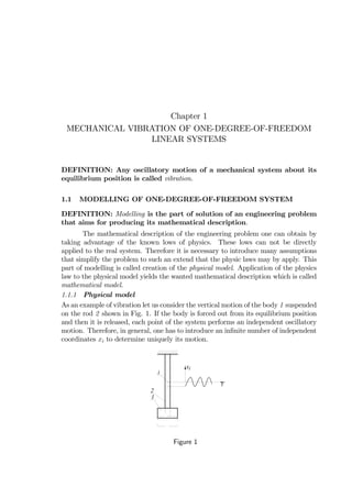 Chapter 1
MECHANICAL VIBRATION OF ONE-DEGREE-OF-FREEDOM
LINEAR SYSTEMS
DEFINITION: Any oscillatory motion of a mechanical system about its
equilibrium position is called vibration.
1.1 MODELLING OF ONE-DEGREE-OF-FREEDOM SYSTEM
DEFINITION: Modelling is the part of solution of an engineering problem
that aims for producing its mathematical description.
The mathematical description of the engineering problem one can obtain by
taking advantage of the known lows of physics. These lows can not be directly
applied to the real system. Therefore it is necessary to introduce many assumptions
that simplify the problem to such an extend that the physic laws may by apply. This
part of modelling is called creation of the physical model. Application of the physics
law to the physical model yields the wanted mathematical description which is called
mathematical model.
1.1.1 Physical model
As an example of vibration let us consider the vertical motion of the body 1 suspended
on the rod 2 shown in Fig. 1. If the body is forced out from its equilibrium position
and then it is released, each point of the system performs an independent oscillatory
motion. Therefore, in general, one has to introduce an inﬁnite number of independent
coordinates xi to determine uniquely its motion.
t
xi
i
1
2
Figure 1
 