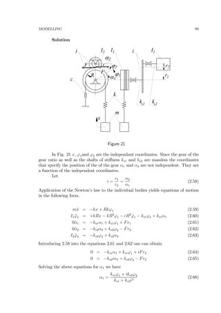 MODELLING 90
Solution
k
c
m
ks1 s2k
2I1I2I ii
R
x
α1
α2
ϕ2
ϕ1
F
F
r2
r1
Figure 21
In Fig. 21 x, ϕ1and ϕ2 are the independant coordinates. Since the gear of the
gear ratio as well as the shafts of stiﬀness ks1 and ks2 are massless the coordinates
that specify the position of the of the gear α1 and α2 are not independent. They are
a function of the independent coordinates.
Let
i =
r1
r2
=
α2
α1
(2.58)
Application of the Newton’s law to the individual bodies yields equations of motion
in the following form.
m¨x = −kx + Rkϕ1 (2.59)
I1 ¨ϕ1 = +kRx − kR2
ϕ1 − cR2
˙ϕ1 − ks1ϕ1 + ks1α1 (2.60)
0¨α1 = −ks1α1 + ks1ϕ1 + Fr1 (2.61)
0¨α2 = −ks2α2 + ks2ϕ2 − Fr2 (2.62)
I2 ¨ϕ2 = −ks2ϕ2 + ks2α2 (2.63)
Introducing 2.58 into the equations 2.61 and 2.62 one can obtain
0 = −ks1α1 + ks1ϕ1 + iFr2 (2.64)
0 = −ks2iα1 + ks2ϕ2 − Fr2 (2.65)
Solving the above equations for α1 we have
α1 =
ks1ϕ1 + iks2ϕ2
ks1 + ks2i2
(2.66)
 