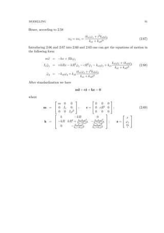 MODELLING 91
Hence, according to 2.58
α2 = iα1 =
iks1ϕ1 + i2
ks2ϕ2
ks1 + ks2i2
(2.67)
Introducing 2.66 and 2.67 into 2.60 and 2.63 one can get the equations of motion in
the following form
m¨x = −kx + Rkϕ1
I1 ¨ϕ1 = +kRx − kR2
ϕ1 − cR2
˙ϕ1 − ks1ϕ1 + ks1
ks1ϕ1 + iks2ϕ2
ks1 + ks2i2
(2.68)
¨ϕ2 = −ks2ϕ2 + ks2
iks1ϕ1 + i2
ks2ϕ2
ks1 + ks2i2
After standardization we have
m¨z + c˙z + kz = 0
where
m =
⎡
⎣
m 0 0
0 I1 0
0 0 I2i2
⎤
⎦ ; c =
⎡
⎣
0 0 0
0 cR2
0
0 0 0
⎤
⎦ ; (2.69)
k =
⎡
⎢
⎣
k −kR 0
−kR kR2
+ ks1ks2i2
ks1+ks2i2 − ks1ks2i2
ks1+ks2i2
0 − ks1ks2i2
ks1+ks2i2
ks1ks2i2
ks1+ks2i2
⎤
⎥
⎦ ; z =
⎡
⎣
x
ϕ1
ϕ2
i
⎤
⎦
 
