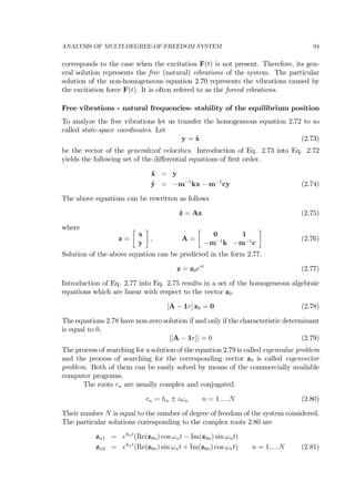 ANALYSIS OF MULTI-DEGREE-OF-FREEDOM SYSTEM 94
corresponds to the case when the excitation F(t) is not present. Therefore, its gen-
eral solution represents the free (natural) vibrations of the system. The particular
solution of the non-homogeneous equation 2.70 represents the vibrations caused by
the excitation force F(t). It is often refered to as the forced vibrations.
Free vibrations - natural frequencies- stability of the equilibrium position
To analyze the free vibrations let us transfer the homogeneous equation 2.72 to so
called state-space coordinates. Let
y = ˙x (2.73)
be the vector of the generalized velocities. Introduction of Eq. 2.73 into Eq. 2.72
yields the following set of the diﬀerential equations of ﬁrst order.
˙x = y
˙y = −m−1
kx − m−1
cy (2.74)
The above equations can be rewritten as follows
˙z = Az (2.75)
where
z =
∙
x
y
¸
, A =
∙
0 1
−m−1
k −m−1
c
¸
(2.76)
Solution of the above equation can be predicted in the form 2.77.
z = z0ert
(2.77)
Introduction of Eq. 2.77 into Eq. 2.75 results in a set of the homogeneous algebraic
equations which are linear with respect to the vector z0.
[A − 1r] z0 = 0 (2.78)
The equations 2.78 have non-zero solution if and only if the characteristic determinant
is equal to 0.
|[A − 1r]| = 0 (2.79)
The process of searching for a solution of the equation 2.79 is called eigenvalue problem
and the process of searching for the corresponding vector z0 is called eigenvector
problem. Both of them can be easily solved by means of the commercially available
computer programs.
The roots rn are usually complex and conjugated.
rn = hn ± iωn n = 1.....N (2.80)
Their number N is equal to the number of degree of freedom of the system considered.
The particular solutions corresponding to the complex roots 2.80 are
zn1 = ehnt
(Re(z0n) cos ωnt − Im(z0n) sin ωnt)
zn2 = ehnt
(Re(z0n) sin ωnt + Im(z0n) cos ωnt) n = 1.....N (2.81)
 