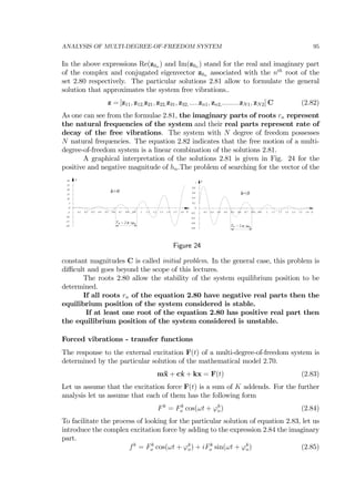 ANALYSIS OF MULTI-DEGREE-OF-FREEDOM SYSTEM 95
In the above expressions Re(z0n ) and Im(z0n ) stand for the real and imaginary part
of the complex and conjugated eigenvector z0n associated with the nth
root of the
set 2.80 respectively. The particular solutions 2.81 allow to formulate the general
solution that approximates the system free vibrations..
z = [z11, z12,z21, z22,z31, z32,.....zn1, zn2,.........zN1, zN2] C (2.82)
As one can see from the formulae 2.81, the imaginary parts of roots rn represent
the natural frequencies of the system and their real parts represent rate of
decay of the free vibrations. The system with N degree of freedom possesses
N natural frequencies. The equation 2.82 indicates that the free motion of a multi-
degree-of-freedom system is a linear combination of the solutions 2.81.
A graphical interpretation of the solutions 2.81 is given in Fig. 24 for the
positive and negative magnitude of hn.The problem of searching for the vector of the
-20
-15
-10
-5
0
5
10
15
20
25
30
0.1 0.2 0.3 0.4 0.5 0.6 0.7 0.8 0.9 1 1.1 1.2 1.3 1.4 1.5 1.6 t
z
h>0
/π ω nnT = 2
-0.8
-0.6
-0.4
-0.2
0
0.2
0.4
0.6
0.8
1
0.1 0.2 0.3 0.4 0.5 0.6 0.7 0.8 0.9 1 1.1 1.2 1.3 1.4 1.5 1.6 t
z
/π ω nnT = 2
h<0
Figure 24
constant magnitudes C is called initial problem. In the general case, this problem is
diﬃcult and goes beyond the scope of this lectures.
The roots 2.80 allow the stability of the system equilibrium position to be
determined.
If all roots rn of the equation 2.80 have negative real parts then the
equilibrium position of the system considered is stable.
If at least one root of the equation 2.80 has positive real part then
the equilibrium position of the system considered is unstable.
Forced vibrations - transfer functions
The response to the external excitation F(t) of a multi-degree-of-freedom system is
determined by the particular solution of the mathematical model 2.70.
m¨x + c˙x + kx = F(t) (2.83)
Let us assume that the excitation force F(t) is a sum of K addends. For the further
analysis let us assume that each of them has the following form
Fk
= Fk
o cos(ωt + ϕk
o) (2.84)
To facilitate the process of looking for the particular solution of equation 2.83, let us
introduce the complex excitation force by adding to the expression 2.84 the imaginary
part.
fk
= Fk
o cos(ωt + ϕk
o) + iFk
o sin(ωt + ϕk
o) (2.85)
 