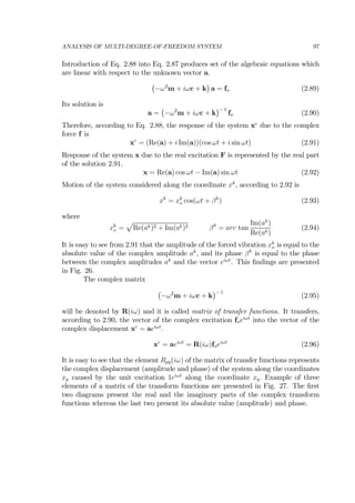 ANALYSIS OF MULTI-DEGREE-OF-FREEDOM SYSTEM 97
Introduction of Eq. 2.88 into Eq. 2.87 produces set of the algebraic equations which
are linear with respect to the unknown vector a.
¡
−ω2
m + iωc + k
¢
a = fo (2.89)
Its solution is
a =
¡
−ω2
m + iωc + k
¢− 1
fo (2.90)
Therefore, according to Eq. 2.88, the response of the system xc
due to the complex
force f is
xc
= (Re(a) + i Im(a))(cos ωt + i sin ωt) (2.91)
Response of the system x due to the real excitation F is represented by the real part
of the solution 2.91.
x = Re(a) cos ωt − Im(a) sin ωt (2.92)
Motion of the system considered along the coordinate xk
, according to 2.92 is
xk
= xk
o cos(ωt + βk
) (2.93)
where
xk
o =
p
Re(ak)2 + Im(ak)2 βk
= arc tan
Im(ak
)
Re(ak)
(2.94)
It is easy to see from 2.91 that the amplitude of the forced vibration xk
o is equal to the
absolute value of the complex amplitude ak
, and its phase βk
is equal to the phase
between the complex amplitudes ak
and the vector eiωt
. This ﬁndings are presented
in Fig. 26.
The complex matrix
¡
−ω2
m + iωc + k
¢− 1
(2.95)
will be denoted by R(iω) and it is called matrix of transfer functions. It transfers,
according to 2.90, the vector of the complex excitation foeiωt
into the vector of the
complex displacement xc
= aeiωt
.
xc
= aeiωt
= R(iω)foeiωt
(2.96)
It is easy to see that the element Rpq(iω) of the matrix of transfer functions represents
the complex displacement (amplitude and phase) of the system along the coordinates
xp caused by the unit excitation 1eiωt
along the coordinate xq. Example of three
elements of a matrix of the transform functions are presented in Fig. 27. The ﬁrst
two diagrams present the real and the imaginary parts of the complex transform
functions whereas the last two present its absolute value (amplitude) and phase.
 