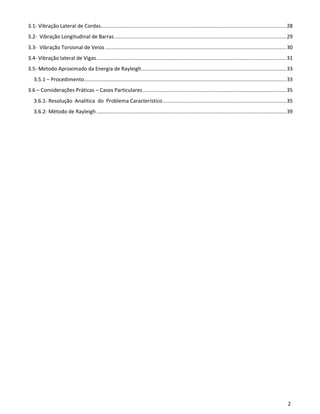 2
3.1- Vibração Lateral de Cordas...........................................................................................................................28
3.2- Vibração Longitudinal de Barras..................................................................................................................29
3.3- Vibração Torsional de Veios ........................................................................................................................30
3.4- Vibração lateral de Vigas..............................................................................................................................31
3.5- Metodo Aproximado da Energia de Rayleigh................................................................................................33
3.5.1 – Procedimento......................................................................................................................................33
3.6 – Considerações Práticas – Casos Particulares ...............................................................................................35
3.6.1- Resolução Analítica do Problema Característico..................................................................................35
3.6.2- Método de Rayleigh..............................................................................................................................39
 