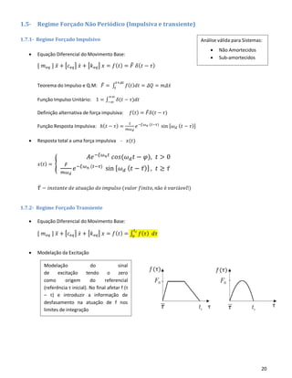 20
1.5- Regime Forçado Não Periódico (Impulsiva e transiente)
1.7.1- Regime Forçado Impulsivo
• Equação Diferencial do Movimento Base:
[ 𝑚 𝑒𝑞 ] 𝑥̈ + [𝑐 𝑒𝑞] 𝑥̇ + [𝑘 𝑒𝑞] 𝑥 = 𝑓( 𝑡) = 𝐹̃ 𝛿( 𝑡 − 𝜏)
Teorema do Impulso e Q.M: 𝐹̌ = ∫ 𝑓( 𝑡) 𝑑𝑡
𝑡+𝛥𝑡
𝑡
= 𝛥𝑄 = 𝑚𝛥𝑥̇
Função Impulso Unitário: 1 = ∫ 𝛿(𝑡 − 𝜏)𝑑𝑡
+∞
−∞
Definição alternativa de força impulsiva: 𝑓( 𝑡) = 𝐹̌ 𝛿(𝑡 − 𝜏)
Função Resposta Impulsiva: ℎ( 𝑡 − 𝜏) =
1
𝑚𝜔 𝑑
𝑒−𝜉𝜔 𝑛 (𝑡−𝜏)
sin [𝜔 𝑑 ( 𝑡 − 𝜏)]
• Resposta total a uma força impulsiva - 𝑥(𝑡)
𝑥( 𝑡) = {
𝐴𝑒−𝜉𝜔 𝑛 𝑡
𝑐𝑜𝑠(𝜔 𝑑 𝑡 − 𝜑), 𝑡 > 0
𝐹̃
𝑚𝜔 𝑑
𝑒−𝜉𝜔 𝑛 (𝑡−𝜏)
sin [ 𝜔 𝑑 ( 𝑡 − 𝜏̅)] , 𝑡 ≥ 𝜏̅
𝜏̅ − 𝑖𝑛𝑠𝑡𝑎𝑛𝑡𝑒 𝑑𝑒 𝑎𝑡𝑢𝑎çã𝑜 𝑑𝑜 𝑖𝑚𝑝𝑢𝑙𝑠𝑜 (𝑣𝑎𝑙𝑜𝑟 𝑓𝑖𝑛𝑖𝑡𝑜, 𝑛ã𝑜 é 𝑣𝑎𝑟𝑖á𝑣𝑒𝑙!)
1.7.2- Regime Forçado Transiente
• Equação Diferencial do Movimento Base:
[ 𝑚 𝑒𝑞 ] 𝑥̈ + [𝑐 𝑒𝑞] 𝑥̇ + [𝑘 𝑒𝑞] 𝑥 = 𝑓( 𝑡) = ∫ 𝑓( 𝜏) 𝑑𝜏
𝑡 𝑐
0
• Modelação da Excitação
Modelação do sinal
de excitação tendo o zero
como origem do referencial
(referência τ inicial). No final afetar f (τ
– τ) e introduzir a informação de
desfasamento na atuação de f nos
limites de integração
Análise válida para Sistemas:
• Não Amortecidos
• Sub-amortecidos
 
