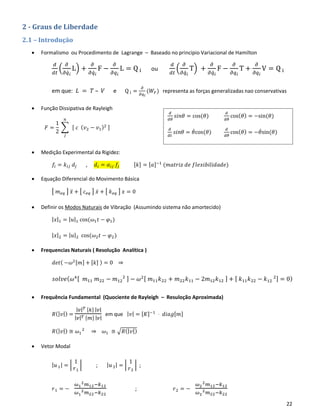 22
2 - Graus de Liberdade
2.1 – Introdução
• Formalismo ou Procedimento de Lagrange – Baseado no principio Variacional de Hamilton
𝑑
𝑑𝑡
(
𝜕
𝜕𝑞̇ 𝑖
L) +
𝜕
𝜕𝑞̇ 𝑖
F −
𝜕
𝜕𝑞𝑖
L = Q i ou
𝑑
𝑑𝑡
(
𝜕
𝜕𝑞̇ 𝑖
T) +
𝜕
𝜕𝑞̇ 𝑖
F −
𝜕
𝜕𝑞𝑖
T +
𝜕
𝜕𝑞𝑖
V = Q i
em que: 𝐿 = 𝑇 – 𝑉 e Q i =
𝜕
𝜕𝑞 𝑖
(𝑊𝐹) representa as forças generalizadas nao conservativas
• Função Dissipativa de Rayleigh
𝐹 =
1
2
∑ [ 𝑐 ( 𝑣2 − 𝑣1)2 ]
𝑛
𝑗
• Medição Experimental da Rigidez:
𝑓𝑖 = 𝑘𝑖𝑗 𝑑𝑗 , 𝑑𝑖 = 𝛼𝑖𝑗 𝑓𝑗 [𝑘] = [𝑎]−1
(𝑚𝑎𝑡𝑟𝑖𝑧 𝑑𝑒 𝑓𝑙𝑒𝑥𝑖𝑏𝑖𝑙𝑖𝑑𝑎𝑑𝑒)
• Equação Diferencial do Movimento Básica
[ 𝑚 𝑒𝑞 ] 𝑥̈ + [ 𝑐 𝑒𝑞 ] 𝑥̇ + [ 𝑘 𝑒𝑞 ] 𝑥 = 0
• Definir os Modos Naturais de Vibração (Assumindo sistema não amortecido)
| 𝑥|1 = | 𝑢|1 cos(𝜔1 𝑡 − 𝜑1)
| 𝑥|2 = | 𝑢|2 cos(𝜔2 𝑡 − 𝜑2)
• Frequencias Naturais ( Resolução Analítica )
𝑑𝑒𝑡( −𝜔2[𝑚] + [𝑘] ) = 0 ⇒
𝑠𝑜𝑙𝑣𝑒( 𝜔4[ 𝑚11 𝑚22 − 𝑚12
2 ] − 𝜔2[ 𝑚11 𝑘22 + 𝑚22 𝑘11 − 2𝑚12 𝑘12 ] + [ 𝑘11 𝑘22 − 𝑘12
2] = 0)
• Frequência Fundamental (Quociente de Rayleigh – Resuloção Aproximada)
𝑅(| 𝑣|) =
| 𝑣| 𝑇 [𝑘] | 𝑣|
| 𝑣| 𝑇 [𝑚] | 𝑣|
em que | 𝑣| = [𝐾]−1
⋅ 𝑑𝑖𝑎𝑔[𝑚]
𝑅(| 𝑣|) ≅ 𝜔1
2
⇒ 𝜔1 ≅ √𝑅(| 𝑣|)
• Vetor Modal
| 𝑢1| = |
1
𝑟1
| ; | 𝑢2| = |
1
𝑟2
| ;
𝑟1 = −
𝜔1
2 𝑚12−𝑘12
𝜔1
2 𝑚22−𝑘22
; 𝑟2 = −
𝜔2
2 𝑚12−𝑘12
𝜔2
2 𝑚22−𝑘22
𝑑
𝑑𝜃
𝑠𝑖𝑛𝜃 = cos(𝜃)
𝑑
𝑑𝜃
cos( 𝜃) = −sin(𝜃)
𝑑
𝑑𝑡
𝑠𝑖𝑛𝜃 = 𝜃̇cos(𝜃)
𝑑
𝑑𝜃
cos( 𝜃) = −𝜃̇sin(𝜃)
 