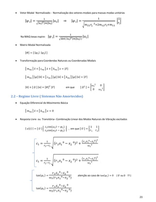 23
• Vetor Modal Normalizado - Normalização dos vetores modais para massas modas unitárias
|𝜑 𝑖| =
1
√|𝑢𝑖| 𝑇[𝑚]|𝑢𝑖|
|𝑢1| ⇒ |𝜑 𝑖| =
1
√𝑚22 𝑟𝑖
2+2𝑚12 𝑟𝑖+𝑚11
|
1
𝑟𝑖
|
Na MAQ texas nspire: |𝜑 𝑖| =
1
√det( | 𝑢𝑖| 𝑇[𝑚]|𝑢𝑖| )
|𝑢1|
• Matriz Modal Normalizada
[𝛷] = [ | 𝜑1| | 𝜑2| ]
• Transformação para Coordendas Naturais ou Coordenadas Modais
[ 𝑚 𝑒𝑞 ] 𝑥̈ + [ 𝑐 𝑒𝑞 ] 𝑥̇ + [ 𝑘 𝑒𝑞 ] 𝑥 = |𝐹|
[ 𝑚 𝑒𝑞 ] [𝜑] | 𝑛̈| + [ 𝑐 𝑒𝑞 ] [𝜑] | 𝑛̇| + [ 𝑘 𝑒𝑞 ] [𝜑] | 𝑛| = | 𝐹|
| 𝑛̈| + [ 𝛺 ] | 𝑛| = [𝛷] 𝑇 | 𝐹| em que [ 𝛺2 ] = [
𝜔1
2
0
0 𝜔2
2]
2.2 – Regime Livre ( Sistemas Não Amortecidos)
• Equação Diferencial do Movimento Básica
[ 𝑚 𝑒𝑞 ] 𝑥̈ + [ 𝑘 𝑒𝑞 ] 𝑥 = 0
• Resposta Livre ou Transitória– Combinação Linear dos Modos Naturais de Vibração excitados
| 𝑥( 𝑡) | = [ 𝑈 ] |
𝑐1cos(𝜔1 𝑡 − 𝜑1)
𝑐2cos(𝜔2 𝑡 − 𝜑2)
| , em que [ 𝑈 ] = ⌈
1 1
𝑟1 𝑟2
⌉
𝑐1 =
1
𝑟2−𝑟1
√( 𝑟2 𝑥1
0
− 𝑥2
0)2 +
(𝑟2 𝑥̇1
0−𝑥̇2
0)
2
𝜔1
2
𝑐1 =
1
𝑟2−𝑟1
√( 𝑟1 𝑥1
0
− 𝑥2
0)2 +
(𝑟1 𝑥̇1
0−𝑥̇2
0)
2
𝜔2
2
tan( 𝜑1) =
𝑟2 𝑥̇1
0−𝑥̇2
0
𝜔1(𝑟2 𝑥1
0−𝑥2
0)
atenção ao caso de tan(𝜑1) = 0 ( 0+
ou 0-
?? )
tan( 𝜑2) =
𝑟1 𝑥̇1
0−𝑥̇2
0
𝜔2(𝑟1 𝑥1
0−𝑥2
0)
 