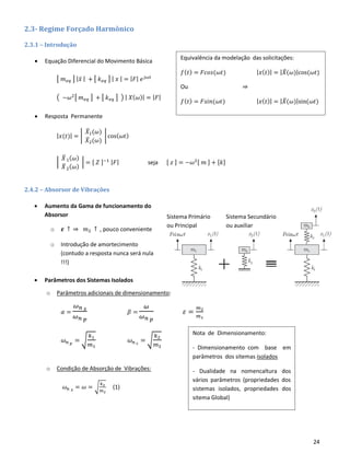 24
Sistema Secundário
ou auxiliar
Sistema Primário
ou Principal
2.3- Regime Forçado Harmônico
2.3.1 – Introdução
• Equação Diferencial do Movimento Básica
[ 𝑚 𝑒𝑞 ] | 𝑥̈ | + [ 𝑘 𝑒𝑞 ] | 𝑥 | = | 𝐹| 𝑒 𝑗𝜔𝑡
( −𝜔2[ 𝑚 𝑒𝑞 ] + [ 𝑘 𝑒𝑞 ] ) | 𝑋( 𝜔)| = | 𝐹|
• Resposta Permanente
| 𝑥(𝑡)| = |
𝑋̅1(𝜔)
𝑋̅2(𝜔)
| cos( 𝜔𝑡)
|
𝑋̅1( 𝜔)
𝑋̅2( 𝜔)
| = [ 𝑍 ]−1 | 𝐹| seja [ 𝑧 ] = −𝜔2[ 𝑚 ] + [𝑘]
2.4.2 – Absorsor de Vibrações
• Aumento da Gama de funcionamento do
Absorsor
o 𝜺 ↑ ⇒ 𝑚2 ↑ , pouco conveniente
o Introdução de amortecimento
(contudo a resposta nunca será nula
!!!)
• Parâmetros dos Sistemas Isolados
o Parâmetros adicionais de dimensionamento:
𝛼 =
𝜔 𝑛 𝑠
𝜔 𝑛 𝑝
𝛽 =
𝜔
𝜔 𝑛 𝑝
𝜀 =
𝑚2
𝑚1
𝜔 𝑛 𝑝
= √
𝑘1
𝑚1
𝜔 𝑛 𝑠
= √
𝑘2
𝑚2
o Condição de Absorção de Vibrações:
𝜔 𝑛 𝑠 = 𝜔 = √
𝑘2
𝑚2
(1)
Nota de Dimensionamento:
- Dimensionamento com base em
parâmetros dos sitemas isolados
- Dualidade na nomencaltura dos
vários parâmetros (propriedades dos
sistemas isolados, propriedades dos
sitema Global)
Equivalência da modelação das solicitações:
𝑓( 𝑡) = 𝐹𝑐𝑜𝑠(𝜔𝑡) | 𝑥( 𝑡)| = | 𝑋̅(𝜔)|cos(𝜔𝑡)
Ou ⇒
𝑓( 𝑡) = 𝐹𝑠𝑖𝑛(𝜔𝑡) | 𝑥( 𝑡)| = | 𝑋̅(𝜔)|sin(𝜔𝑡)
 