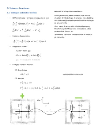 28
3- Sistemas Contínuos
3.1- Vibração Lateral de Cordas
• EDM simplificada – forma de uma equação de onda
𝜕
𝜕𝑥
(
𝜕
𝜕𝑥
𝑇( 𝑥) 𝑣(𝑥, 𝑡)) = 𝑚(𝑥)
𝜕2
𝜕𝑡2 𝑣( 𝑥, 𝑡)
𝜕2
𝜕𝑥2 𝑉( 𝑥) =
1
𝐶2
𝜕2
𝜕𝑡2 𝑉( 𝑥) , 𝐶2
=
𝑇
𝜇
• Problema Característico
𝜕
𝜕𝑥
(𝑇( 𝑥)
𝜕
𝜕𝑥
𝑉(𝑥)) + 𝜔2
𝑚( 𝑥) 𝑉(𝑥) = 0
• Resposta do Sistema
𝑣( 𝑥, 𝑡) = 𝑉( 𝑥) ⋅ 𝑔(𝑡)
𝑉( 𝑥) = 𝐴 cos (
𝜔
𝑐
𝑥) + 𝐵 𝑠𝑖𝑛 (
𝜔
𝑐
𝑥)
𝑔( 𝑡) = 𝐶 cos ( 𝜔𝑡) + 𝐷 𝑠𝑖𝑛 ( 𝜔𝑡)
• Confições Fronteira Possíveis
Exemplos de String vibration Behaviour:
- Vibração induzido por escoamento (flow induced
vibration) devido às forças de arrasto e elevação (Drag
and Lift Forces ) provocada pelos vortices de distruição
da camada limite,
- Em: cabos de aço e veios cilíndricos longos em
Plataformas petrolíferas, boias sinalizadoras, tubos
subaquáticos, tirantes ,etc
- Elementos Mecânicos sem capacidade de absorção
de momentos
C.F. Geométricas
𝑣(0, 𝑡) = 0 apoio duplo/encastramento
C.F. Naturais
𝑇
𝜕
𝜕𝑥
𝑣( 𝑙, 𝑡) = 0
𝑇
𝜕
𝜕𝑥
𝑣( 𝑙, 𝑡) = ± 𝑘𝑣( 𝑙, 𝑡) ± 𝑐
𝜕
𝜕𝑡
𝑣( 𝑙, 𝑡) ± 𝑚
𝜕2
𝜕𝑡2 𝑣(𝑙, 𝑡)
𝑥
𝑣(𝑥, 𝑡)
 
