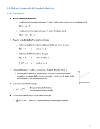33
3.5- Metodo Aproximado da Energia de Rayleigh
3.5.1 – Procedimento
• Arbitar uma Função Admissível:
o Função admissível para problemas de 2ª ordem (deformação axial de barras, torção de veios)
𝛷( 𝑥) = 𝑎𝑥 + 𝑏
o Função admissível para problemas de 4ª ordem (flexão de vigas)
𝛹( 𝑥) = 𝑎𝑥2
+ 𝑏𝑥 + 𝑐
• Respeito pelas Condições Fronteira Geométricas
o Problemas de 2ª ordem (deformação axial de barras, torção de veios)
𝛷( 𝑙) = 0 ⇒ 𝑎(𝑙) + 𝑏 = 0
o Problemas de 4ª ordem (flexão de vigas)
𝛹( 𝑙) = 0 ⇒ 𝑎(𝑙)2
+ 𝑏(𝑙) + 𝑐
𝜕
𝜕𝑥
𝛹( 𝑙) = 0 ⇒ 2𝑎(𝑙) + 𝑏 = 0
• ( Adequabilidade da Função de aproximação do ponto de vista Físico )
– Traçar o gráfico da função aproximação e visualisar se esse movimento é
compatível com as condições fronteira, e se não é movimento de corpo rígido
(nenhum ponto com deslocamento nulo)
• Calcular o quociente de Rayleigh
o 𝜔 𝑅
2
=
𝑉 𝑚𝑎𝑥
𝑇∗
• Optimizar os parâmetros da função de aproximação
o
𝜕
𝜕𝛿
( 𝜔 𝑅
2) = 0 , procurar a função que introduz menor rigidez possível
Energia cinética de Referência
(sem a dependência do tempo)
 