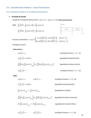 35
3.6 – Considerações Práticas – Casos Particulares
3.6.1- Resolução Analítica do Problema Característico
• Variação de Secção
- Criação de n funções de deslocamento: 𝑢1( 𝑥1, 𝑡) 𝑒 𝑢2( 𝑥2, 𝑡) com referenciais distintos
- EDM:
𝜕
𝜕𝑥
(𝑘(𝑥)
𝜕
𝜕𝑥
𝑢1(𝑥1, 𝑡)) =
𝜕2
𝜕𝑡2 𝑢1(𝑥1, 𝑡)
𝜕
𝜕𝑥
(𝑘(𝑥)
𝜕
𝜕𝑥
𝑢2(𝑥2, 𝑡)) =
𝜕2
𝜕𝑡2 𝑢2(𝑥2, 𝑡)
- Funcoes caracteristicas: 𝑢 𝑛( 𝑥, 𝑡) {
𝐴1 cos (
𝜔 𝑛
𝑐
𝑥) + 𝐵1 sin(
𝜔 𝑛
𝑐
𝑥) 𝑝𝑎𝑟𝑎 𝑥 <
𝑙
2
𝐴2 cos (
𝜔 𝑛
𝑐
𝑥2) + 𝐵2 sin(
𝜔 𝑛
𝑐
𝑥2) 𝑝𝑎𝑟𝑎 𝑥2 <
𝑙
2
- Condições Fronteira
Veios, barras:
𝑢1(0, 𝑡) =. .. (condição fronteira 𝑥 = 0 , 1x)
𝑢1 (
𝑙
2
, 𝑡) = 𝑢2(0, 𝑡) (igualdade de deslocamento)
𝜕
𝜕𝑥
(𝑘(𝑥)
𝜕
𝜕𝑥
𝑢1( 𝑥, 𝑡)|
𝑥=
𝑙
2
) =
𝜕
𝜕𝑥
(𝑘(𝑥)
𝜕
𝜕𝑥
𝑢2( 𝑥, 𝑡)| 𝑥2=0
) (igualdade de esforço interno)
𝑢2 (
𝑙
2
, 𝑡) = ⋯ (condição fronteira 𝑥 = 𝑙 , 1x)
Vigas:
𝑣1(0, 𝑡) =. .. 𝑣1(0, 𝑡) =. .. (condições fronteira 𝑥 = 0 , 2x)
𝑣1 (
𝑙
2
, 𝑡) = 𝑣2(0, 𝑡) (igualdade de deslocamento)
𝜕
𝜕𝑥
𝑣1( 𝑥, 𝑡)|
𝑥=
𝑙
2
=
𝜕
𝜕𝑥
𝑣2( 𝑥, 𝑡)| 𝑥2=0
(igualdade de rotações)
𝜕
𝜕𝑥
(𝐸𝐼
𝜕
𝜕𝑥2 𝑣1( 𝑥, 𝑡)|
𝑥=
𝑙
2
) =
𝜕
𝜕𝑥
(𝐸𝐼
𝜕
𝜕𝑥2 𝑣2( 𝑥, 𝑡)| 𝑥2=0
) (igualdade de esforço transverso)
𝐸𝐼
𝜕2
𝜕𝑥2 𝑣1( 𝑥, 𝑡)|
𝑥=
𝑙
2
= 𝐸𝐼
𝜕2
𝜕𝑥2 𝑣2( 𝑥, 𝑡)| 𝑥2=0
(igualdade de momento fletor)
𝑣2 (
𝑙
2
, 𝑡) = ⋯ 𝑣2 (
𝑙
2
, 𝑡) =. .. (condições fronteira 𝑥 = 𝑙 , 2x)
 