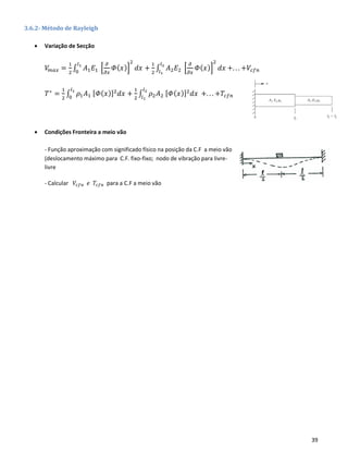 39
3.6.2- Método de Rayleigh
• Variação de Secção
𝑉𝑚𝑎𝑥 =
1
2
∫ 𝐴1 𝐸1 [
𝜕
𝜕𝑥
𝛷( 𝑥)]
2
𝑑𝑥
𝑙1
0
+
1
2
∫ 𝐴2 𝐸2 [
𝜕
𝜕𝑥
𝛷( 𝑥)]
2
𝑑𝑥
𝑙2
𝑙1
+. . . +𝑉𝑐𝑓𝑛
𝑇∗
=
1
2
∫ 𝜌1 𝐴1 [ 𝛷( 𝑥)]2
𝑑𝑥
𝑙1
0
+
1
2
∫ 𝜌2 𝐴2 [ 𝛷( 𝑥)]2
𝑑𝑥
𝑙2
𝑙1
+. . . +𝑇𝑐𝑓𝑛
• Condições Fronteira a meio vão
- Função aproximação com significado físico na posição da C.F a meio vão
(deslocamento máximo para C.F. fixo-fixo; nodo de vibração para livre-
livre
- Calcular 𝑉𝑐𝑓𝑛 𝑒 𝑇𝑐𝑓𝑛 para a C.F a meio vão
 
