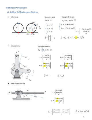 7
Sistemas Particulares
a) Análise de Movimentos Básicos
• Rolamento:
𝐾⃗⃗ 𝐼 = 𝐾⃗⃗ 𝐺 + 𝑄⃗̇
× 𝐺𝐼⃗⃗⃗⃗ = 𝐽𝐼 𝜃̈ =
3𝑚𝑟2
2
𝜃̈
• Rotação Pura:
• Rotação Descentrada:
𝜃(𝑡)
𝐼
𝐼 𝑠( 𝑡)
Comprim. Arco
𝑠( 𝑡) = 𝑟𝜃
𝑥 𝐺 = 𝑟𝜃
𝑥̇ 𝐺 = 𝑟𝜃̇
𝑥̈ 𝐺 = 𝑟𝜃̈
Equação de Mozzi:
𝑣⃗⃗⃗ 𝑝 = 𝑣⃗⃗⃗ 𝐺 + 𝜔⃗⃗ × 𝐺𝑃⃗⃗⃗⃗⃗
𝐺
𝑃
𝑥 𝑝 = 𝑟𝜃 + 𝑟𝑠𝑖𝑛( 𝜃)
𝑥̇ 𝑝 = 𝑟𝜃̇ + 𝑟𝜃̇ cos( 𝜃)
𝑣 𝑃 = |
𝑟𝜃̇ + 𝑟𝜃̇ cos( 𝜃)
𝑟𝜃̇ sin( 𝜃)
0
𝑃
𝐺
𝑄⃗̇
𝑣 𝑃
𝑄⃗̇ = |
𝑟𝜃̈
0
0
| ;
Equação de Mozzi:
𝑣⃗⃗⃗ 𝑝 = 𝑣⃗⃗⃗ 𝐺 + 𝜔⃗⃗ × 𝐺𝑃⃗⃗⃗⃗⃗
𝐾⃗⃗ 𝐼
𝑄⃗̇ = 0⃗ ;
𝐾⃗⃗ 𝐺
𝑟𝐴 = |
𝐿𝑠𝑖𝑛( 𝜃)
−𝐿𝑐𝑜𝑠(𝜃)
0
| 𝑟𝐵 = |
𝐿𝑐𝑜𝑠( 𝜃)
−𝐿𝑠𝑖𝑛(𝜃)
0
|
𝑣 𝐴 = |
𝐿𝜃̇ 𝑐 𝑜𝑠( 𝜃)
𝐿𝜃̇ 𝑠 𝑖𝑛(𝜃)
0
| 𝑣 𝐵 = |
−𝐿𝜃̇ 𝑠 𝑖𝑛( 𝜃)
𝐿𝜃̇ 𝑐 𝑜𝑠(𝜃)
0
|
𝐾⃗⃗ 𝐺 = 𝐽 𝐺 𝜃̈
𝑟𝐵 = |
𝐿𝑐𝑜𝑠( 𝜃)
𝐿𝑠𝑖𝑛(𝜃)
0
|
𝑣 𝐵 = |
−𝐿𝜃̇ 𝑠 𝑖𝑛( 𝜃)
𝐿𝜃̇ 𝑐 𝑜𝑠(𝜃)
0
|
𝑣 𝐴
𝑣 𝐵
𝑄⃗ 𝐺
̇ = |
𝐿𝜃̈ sin( 𝜃) + 𝐿𝜃̇2
cos( 𝜃)
𝐿𝜃̈ cos( 𝜃) − 𝐿𝜃̇2
sin( 𝜃)
0
|
;
𝐾⃗⃗ 𝐺 = ( 𝐽 𝐺 + 𝑚𝑑2) 𝜃̈
 