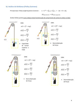 8
b) Análise de Roldanas (Pulley Systems)
Princípio base: Pulley Length Equations Constrain - 𝐿 = 𝐶 𝑡𝑒
= ∑ 𝑠𝑖𝑗 + ∑ 𝑐𝑖𝑖 → ∆𝐿 = 0 = ∆𝑆𝑖
∆𝑆𝑙𝑎𝑑𝑜 𝑑𝑖𝑟𝑒𝑖𝑡𝑜 = ∆𝑆𝑙𝑎𝑑𝑜 𝑒𝑠𝑞𝑢𝑒𝑟𝑑𝑜
Análise Válida quando numa roldana móvel há diminuição do comprimento de corda em ambos os lados
• Capacidade
de manter
suspensa a
carga
• Desmultiplicação
de Forças
𝑠(𝑡)
𝑠(𝑡)
EDM:
𝑚 𝑥̈ = (2𝑇 − 𝑚𝑔)
𝑥( 𝑡) =
𝑠(𝑡)
2
𝑥̇( 𝑡) =
𝑠̇( 𝑡)
2
𝑥̈( 𝑡) =
𝑠̈( 𝑡)
2
EDM:
𝑚 𝑥̈ = (3𝑇 − 𝑚𝑔)
𝑥( 𝑡) =
𝑠(𝑡)
3
𝑥̇( 𝑡) =
𝑠̇( 𝑡)
3
𝑥̈( 𝑡) =
𝑠̈( 𝑡)
3
EDM:
𝑚 𝑥̈ = (4𝑇 − 𝑚𝑔)
𝑥( 𝑡) =
𝑠(𝑡)
4
𝑥̇( 𝑡) =
𝑠̇( 𝑡)
4
𝑥̈( 𝑡) =
𝑠̈( 𝑡)
4
EDM:
𝑚 𝑥̈ = (𝑇 − 𝑚𝑔)
𝑥( 𝑡) =
𝑠(𝑡)
4
𝑥̇( 𝑡) =
𝑠̇( 𝑡)
4
𝑥̈( 𝑡) =
𝑠̈( 𝑡)
4
• Desmultiplicação
de Forças
• Desmultiplicação
de Forças
 