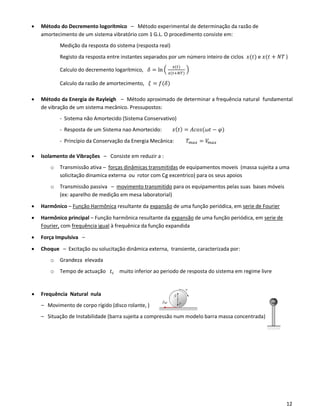 12
• Método do Decremento logorítmico – Método experimental de determinação da razão de
amortecimento de um sistema vibratório com 1 G.L. O procedimento consiste em:
Medição da resposta do sistema (resposta real)
Registo da resposta entre instantes separados por um número inteiro de ciclos 𝑥(𝑡) e 𝑥(𝑡 + 𝑁𝑇 )
Calculo do decremento logarítmico, 𝛿 = ln (
𝑥(𝑡)
𝑥(𝑡+𝑁𝑇)
)
Calculo da razão de amortecimento, 𝜉 = 𝑓(𝛿)
• Método da Energia de Rayleigh – Método aproximado de determinar a frequência natural fundamental
de vibração de um sistema mecânico. Pressupostos:
- Sistema não Amortecido (Sistema Conservativo)
- Resposta de um Sistema nao Amortecido: 𝑥( 𝑡) = 𝐴𝑐𝑜𝑠(𝜔𝑡 − 𝜑)
- Princípio da Conservação da Energia Mecânica: 𝑇 𝑚𝑎𝑥 = 𝑉𝑚 𝑎𝑥
• Isolamento de Vibrações – Consiste em reduzir a :
o Transmissão ativa – forças dinâmicas transmitidas de equipamentos moveis (massa sujeita a uma
solicitação dinamica externa ou rotor com Cg excentrico) para os seus apoios
o Transmissão passiva – movimento transmitido para os equipamentos pelas suas bases móveis
(ex: aparelho de medição em mesa laboratorial)
• Harmônico – Função Harmônica resultante da expansão de uma função periódica, em serie de Fourier
• Harmônico principal – Função harmônica resultante da expansão de uma função periódica, em serie de
Fourier, com frequência igual à frequênica da função expandida
• Força Impulsiva –
• Choque – Excitação ou solucitação dinâmica externa, transiente, caracterizada por:
o Grandeza elevada
o Tempo de actuação 𝑡 𝑐 muito inferior ao periodo de resposta do sistema em regime livre
• Frequência Natural nula
– Movimento de corpo rígido (disco rolante, )
– Situação de Instabilidade (barra sujeita a compressão num modelo barra massa concentrada)
 