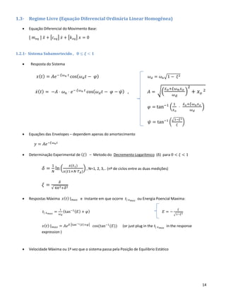 14
1.3- Regime Livre (Equação Diferencial Ordinária Linear Homogênea)
• Equação Diferencial do Movimento Base:
[ 𝑚 𝑒𝑞 ] 𝑥̈ + [𝑐 𝑒𝑞] 𝑥̇ + [𝑘 𝑒𝑞] 𝑥 = 0
1.2.1- Sistema Subamortecido , 𝟎 ≤ 𝝃 < 𝟏
• Resposta do Sistema
𝑥( 𝑡) = 𝐴𝑒− 𝜉𝜔 𝑛 𝑡
cos( 𝜔 𝑑 𝑡 − 𝜑) 𝜔 𝑑 = 𝜔 𝑛√1 − 𝜉2
𝑥̇( 𝑡) = −𝐴 ⋅ 𝜔 𝑛 ⋅ 𝑒− 𝜉𝜔 𝑛 𝑡
cos( 𝜔 𝑑 𝑡 − 𝜑 − 𝜓) , 𝐴 = √(
𝑥̇ 𝑜+𝜉𝜔 𝑛 𝑥 𝑜
𝜔 𝑑
)
2
+ 𝑥 𝑜
2
𝜑 = tan−1
(
1
𝑥 𝑜
⋅
𝑥̇ 𝑜+𝜉𝜔 𝑛 𝑥 𝑜
𝜔 𝑑
)
𝜓 = tan−1
(
√1−𝜉2
𝜉
)
• Equações das Envelopes – dependem apenas do amortecimento
𝑦 = 𝐴𝑒−𝜉𝜔 𝑛 𝑡
• Determinação Experimental de ( 𝜉) – Metodo do Decremento Logarítmico (δ) para 0 < 𝜉 < 1
𝛿 =
1
𝑁
ln (
𝑥(𝑡1)
𝑥(𝑡1+𝑁⋅𝑇 𝑑)
) , N=1, 2, 3,.. (nº de ciclos entre as duas medições)
𝜉 =
𝛿
√ 4𝜋2+𝛿2
• Respostas Máxima 𝑥( 𝑡) | 𝑚𝑎𝑥 e Instante em que ocorre 𝑡| 𝑥 𝑚𝑎𝑥
ou Energia Poencial Maxima:
𝑡| 𝑥 𝑚𝑎𝑥
=
1
𝜔 𝑑
(tan−1( 𝐸) + 𝜑) 𝐸 = −
𝜉
√1−𝜉2
𝑥( 𝑡) | 𝑚𝑎𝑥 = 𝐴𝑒 𝐸 [tan−1(𝐸)+𝜑]
cos(tan−1
(𝐸)) (or just plug in the 𝑡| 𝑥 𝑚𝑎𝑥
in the response
expression )
• Velocidade Máxima ou 1ª vez que o sistema passa pela Posição de Equilibrio Estático
 