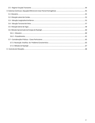 2
2.5 – Regime Forçado Transiente ........................................................................................................................44
3- Sistemas Contínuos (Equação Diferencial Linear Parcial Homogênea) ................................................................45
3.1- Glossário......................................................................................................................................................45
3.2- Vibração Lateral de Cordas...........................................................................................................................52
3.3- Vibração Longitudinal de Barras..................................................................................................................55
3.4- Vibração Torsional de Veios ........................................................................................................................57
3.5- Vibração lateral de Vigas..............................................................................................................................58
3.6- Metodo Aproximado da Energia de Rayleigh................................................................................................60
3.6.1 – Glossário .............................................................................................................................................60
3.6.2 – Procedimento......................................................................................................................................61
3.7 – Considerações Práticas – Casos Particulares ...............................................................................................63
3.7.1- Resolução Analítica do Problema Característico..................................................................................63
3.7.2- Método de Rayleigh..............................................................................................................................67
4 - Controlo de Vibrações........................................................................................................................................68
 