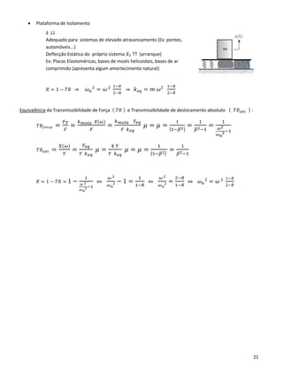 21
• Plataforma de Isolamento
𝑘 ↓↓
Adequado para sistemas de elevado atravancamento (Ex: pontes,
automóveis...)
Deflecção Estática do próprio sistema 𝑋𝑆 ↑↑ (arranque)
Ex: Placas Elastoméricas, bases de moals helicoidais, bases de ar
comprimido (apresenta algum amortecimento natural)
𝑅 = 1 − 𝑇𝑅 ⇒ 𝜔 𝑛
2
= 𝜔 2 1−𝑅
2−𝑅
⇒ 𝑘 𝑒𝑞 = 𝑚 𝜔2 1−𝑅
2−𝑅
Equivalência da Transmissibilidade de Força ( 𝑇𝑅 ) e Transmissibilidade de deslocamento absoluto ( 𝑇𝑅 𝑎𝑏𝑠 ) :
𝑇𝑅𝑓𝑜𝑟ç𝑎 =
𝐹 𝑇
𝐹
=
𝑘 𝑚𝑜𝑙𝑎 𝑋(𝜔)
𝐹
=
𝑘 𝑚𝑜𝑙𝑎 𝐹𝑒𝑞
𝐹 𝑘 𝑒𝑞
𝜇 = 𝜇 =
1
|1−𝛽2|
=
1
𝛽2−1
=
1
𝜔2
𝜔 𝑛
2−1
𝑇𝑅 𝑎𝑏𝑠 =
𝑋(𝜔)
𝑌
=
𝐹𝑒𝑞
𝑌 𝑘 𝑒𝑞
𝜇 =
𝑘 𝑌
𝑌 𝑘 𝑒𝑞
𝜇 = 𝜇 =
1
|1−𝛽2|
=
1
𝛽2−1
𝑅 = 1 − 𝑇𝑅 = 1 −
1
𝜔 2
𝜔 𝑛
2−1
⇔
𝜔 2
𝜔 𝑛
2 − 1 =
1
1−𝑅
⇔
𝜔 2
𝜔 𝑛
2 =
2−𝑅
1−𝑅
⇔ 𝜔 𝑛
2
= 𝜔 2 1−𝑅
2−𝑅
 