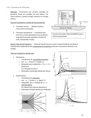 22
Conceitos Derivados EXCLUSIVAMENTE para o
sistema representado
1.4.5- Transdutor de Vibrações
Definição: Instrumento que converte variações de
grandezas físicas em variações de sinal elétrico. Por
outras palavras, converte energia mecânica em energia
elétrica.
Tipos de Transdutores (modelo de funcionamento):
• Transdutor Sísmico – Modelo mecânico
massa-mola-amortecedor;
• Transdutor piezoelétrico – Trandutores que
recorrem a cristais piezoelétricos que produzem
carga elétrica quando sujeitados a tensões de
corte, comrpessão e tração;
Banda / Faixa útil de frequência – Gama de frequências para a qual a resposta/saída do transdutor é
relativamente independente das compenentes de frequência presentes no fenómeno dinâmico a ser
medido.
Tipos de Transdutores (banda útil):
• Vibrómetros:
o Transdutores de posição/deslocamento
o com 𝜔 𝑛 ↓ (massa ↑ e rigidez ↓)
o Adequados para medição de 𝜔 ↑ ( 𝜔 > 3 𝜔 𝑛 ) e sistemas pouco sensíveis à introdução do
vibrómetro
( Ex: Vibração nos solos )
o Velocidade e Aceleração obtidos por derivação
• Acelerómetros :
o Transdutores de aceleração
o com 𝜔 𝑛 ↑ (massa ↓ e rigidez ↑)
o Adequados para a medição de 𝜔 ↓ e
sistemas ligeiros
( Ex: Maioria dos Sistemas Mecânicos )
o Velocidade e Posição obtidos por integração
𝑇𝑅𝑟𝑒𝑙=
𝑍(𝜔)
𝑌
=𝜇𝑟𝑜𝑡
 