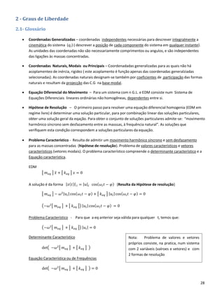 28
2 - Graus de Liberdade
2.1- Glossário
• Coordenadas Generalizadas – coordenadas independentes necessárias para descrever integralmente a
cinemática do sistema (𝑞𝑖) ( descrever a posição de cada componente do sistema em qualquer instante).
As unidades das coordenadas não são necessariamente comprimentos ou angulos, e são independentes
das ligações às massas concentradas.
• Coordenadas Naturais, Modais ou Principais – Coordenadadas generalizadas para as quais não há
acoplamenteo de inércia, rigidez ( este acoplamento é função apenas das coordenadas generalziadas
selecionadas). As coordenadas naturais designam-se também por coeficientes de participação das formas
naturais e resultam da projecção das C.G na base modal.
• Equação Diferencial do Movimento – Para um sistema com n G.L. e EDM consiste num Sistema de
Equações Diferenciais lineares ordinárias não homogêneas, dependentes entre si.
• Hipótese de Resolução – O primeiro passo para resolver uma equação diferencial homogenia (EDM em
regime livre) é determinar uma solução particular, para por combinação linear das soluções particulares,
obter uma solução geral da eqação. Para obter o conjunto de soluções particulares admite-se: “movimento
harmônico síncrono sem desfazamento entre as masssas, à frequência natural”. As soluções que
verifiquem esta condição correspondem a soluções particulares da equação.
• Problema Característico - Resulta de admitir um movimento harmônico síncrono e sem desfazamento
para as massas concentradas (hipótese de resolução). Problema de valores característicos e vetores
característicos (vetores modais). O problema característico compreende o determinante característico e a
Equação característica.
EDM
[ 𝑚 𝑒𝑞 ] 𝑥̈ + [ 𝑘 𝑒𝑞 ] 𝑥 = 0
A solução é da forma | 𝑥( 𝑡)| 𝑖 = | 𝑢|𝑖 cos( 𝜔𝑖 𝑡 − 𝜑) (Resulta da Hipótese de resolução)
[ 𝑚 𝑒𝑞 ] − 𝜔2| 𝑢𝑖| cos( 𝜔𝑖 𝑡 − 𝜑) + [ 𝑘 𝑒𝑞 ] | 𝑢𝑖|cos( 𝜔𝑖 𝑡 − 𝜑) = 0
(−𝜔2[ 𝑚 𝑒𝑞 ] + [ 𝑘 𝑒𝑞 ]) | 𝑢𝑖| cos( 𝜔𝑖 𝑡 − 𝜑) = 0
Problema Característico - Para que a eq anterior seja válida para qualquer t, temos que:
(−𝜔2[ 𝑚 𝑒𝑞 ] + [ 𝑘 𝑒𝑞 ]) | 𝑢𝑖| = 0
Determinante Característico
det( −𝜔2[ 𝑚 𝑒𝑞 ] + [ 𝑘 𝑒𝑞 ] )
Equação Característica ou de Frequências
det( −𝜔2[ 𝑚 𝑒𝑞 ] + [ 𝑘 𝑒𝑞 ] ) = 0
Nota: Problema de valores e vetores
próprios consiste, na pratica, num sistema
com 2 variáveis (valroes e vetores) e com
2 formas de resolução
 