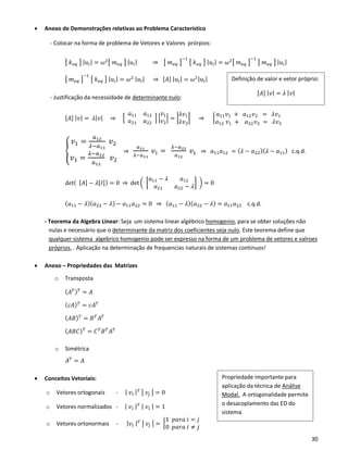 30
• Anexo de Demonstrações relativas ao Problema Característico
- Colocar na forma de problema de Vetores e Valores prórpios:
[ 𝑘 𝑒𝑞 ] | 𝑢𝑖| = 𝜔2[ 𝑚 𝑒𝑞 ] | 𝑢𝑖| ⇒ [ 𝑚 𝑒𝑞 ]
−1
[ 𝑘 𝑒𝑞 ] | 𝑢𝑖| = 𝜔2[ 𝑚 𝑒𝑞 ]
−1
[ 𝑚 𝑒𝑞 ] | 𝑢𝑖|
[ 𝑚 𝑒𝑞 ]
−1
[ 𝑘 𝑒𝑞 ] | 𝑢𝑖| = 𝜔2 | 𝑢𝑖| ⇒ [𝐴] | 𝑢𝑖| = 𝜔2| 𝑢𝑖|
- Justificação da necessidade de determinante nulo:
[𝐴] | 𝑣| = 𝜆| 𝑣| ⇒ [
𝑎11 𝑎12
𝑎21 𝑎22
] |
𝑣1
𝑣2
| = |
𝜆𝑣1
𝜆𝑣2
| ⇒ {
𝑎11 𝑣1 + 𝑎12 𝑣2 = 𝜆𝑣1
𝑎12 𝑣1 + 𝑎22 𝑣2 = 𝜆𝑣2
{
𝑣1 =
𝑎12
𝜆−𝑎11
𝑣2
𝑣1 =
𝜆−𝑎22
𝑎12
𝑣2
⇒
𝑎11
𝜆−𝑎11
𝑣1 =
𝜆−𝑎22
𝑎12
𝑣1 ⇒ 𝑎11 𝑎12 = ( 𝜆 − 𝑎22)( 𝜆 − 𝑎11) c.q.d.
det( [𝐴] − 𝜆[𝐼]) = 0 ⇒ det ( [
𝑎11 − 𝜆 𝑎12
𝑎21 𝑎22 − 𝜆
] ) = 0
( 𝑎11 − 𝜆)( 𝑎22 − 𝜆) − 𝑎11 𝑎22 = 0 ⇒ ( 𝑎11 − 𝜆)( 𝑎22 − 𝜆) = 𝑎11 𝑎22 c.q.d.
- Teorema da Algebra Linear: Seja um sistema linear algébrico homogenio, para se obter soluções não
nulas e necessário que o determinante da matriz dos coeficientes seja nulo. Este teorema define que
qualquer sistema algebrico homogenio pode ser expresso na forma de um problema de vetores e valroes
próprios, . Aplicação na determinação de frequencias naturais de sistemas continuos!
• Anexo – Propriedades das Matrizes
o Transposta
( 𝐴 𝑇) 𝑇
= 𝐴
( 𝑐𝐴) 𝑇
= 𝑐𝐴 𝑇
( 𝐴𝐵) 𝑇
= 𝐵 𝑇
𝐴 𝑇
( 𝐴𝐵𝐶) 𝑇
= 𝐶 𝑇
𝐵 𝑇
𝐴 𝑇
o Simétrica
𝐴 𝑇
= 𝐴
• Conceitos Vetoriais:
o Vetores ortogonais - | 𝑣𝑖 | 𝑇 | 𝑣𝑗 | = 0
o Vetores normalizados - | 𝑣𝑖 | 𝑇 | 𝑣𝑖 | = 1
o Vetores ortonormais - | 𝑣𝑖 | 𝑇 | 𝑣𝑗 | = {
1 𝑝𝑎𝑟𝑎 𝑖 = 𝑗
0 𝑝𝑎𝑟𝑎 𝑖 ≠ 𝑗
Propriedade importante para
aplicação da técnica de Análise
Modal. A ortogonalidade permite
o desacoplamento das ED do
sistema
Definição de valor e vetor próprio:
[𝐴] | 𝑣| = 𝜆 | 𝑣|
 
