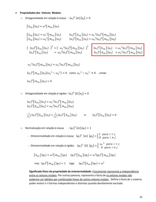 31
• Propriedades dos Vetores Modais:
o Ortogonalidade em relação à massa - | 𝑢𝑖| 𝑇 [𝑚] |𝑢𝑗| = 0
[ 𝑘 𝑒𝑞 ] | 𝑢𝑖| = 𝜔2[ 𝑚 𝑒𝑞 ] | 𝑢𝑖|
[ 𝑘 𝑒𝑞 ] | 𝑢1| = 𝜔1
2
[ 𝑚 𝑒𝑞 ] | 𝑢1| | 𝑢2| 𝑇[ 𝑘 𝑒𝑞 ] | 𝑢1| = 𝜔1
2| 𝑢2| 𝑇[ 𝑚 𝑒𝑞 ] | 𝑢1|
[ 𝑘 𝑒𝑞 ] | 𝑢2| = 𝜔2
2
[ 𝑚 𝑒𝑞 ] | 𝑢2| | 𝑢1| 𝑇[ 𝑘 𝑒𝑞 ] | 𝑢2| = 𝜔2
2| 𝑢1| 𝑇[ 𝑚 𝑒𝑞 ] | 𝑢2|
( | 𝑢2| 𝑇[ 𝑘 𝑒𝑞 ] | 𝑢1| )
𝑇
= ( 𝜔1
2| 𝑢2| 𝑇[ 𝑚 𝑒𝑞 ] | 𝑢1| )
𝑇
| 𝑢1| 𝑇[ 𝑘 𝑒𝑞 ] | 𝑢2| = 𝜔1
2| 𝑢1| 𝑇[ 𝑚 𝑒𝑞 ] | 𝑢2|
| 𝑢1| 𝑇[ 𝑘 𝑒𝑞 ] | 𝑢2| = 𝜔2
2| 𝑢1| 𝑇[ 𝑚 𝑒𝑞 ] | 𝑢2| | 𝑢1| 𝑇[ 𝑘 𝑒𝑞 ] | 𝑢2| = 𝜔2
2| 𝑢1| 𝑇[ 𝑚 𝑒𝑞 ] | 𝑢2|
𝜔1
2| 𝑢1| 𝑇[ 𝑚 𝑒𝑞 ] | 𝑢2| = 𝜔2
2| 𝑢1| 𝑇[ 𝑚 𝑒𝑞 ] | 𝑢2|
| 𝑢1| 𝑇[ 𝑚 𝑒𝑞 ] | 𝑢2|( 𝜔1
2
− 𝜔2
2) = 0 como 𝜔1
2
− 𝜔2
2
≠ 0 , entao
| 𝑢1| 𝑇[ 𝑚 𝑒𝑞 ] | 𝑢2| = 0
o Ortogonalidade em relação à rigidez - | 𝑢𝑖| 𝑇 [𝑘] |𝑢𝑗| = 0
| 𝑢1| 𝑇[ 𝑘 𝑒𝑞 ] | 𝑢2| = 𝜔1
2| 𝑢1| 𝑇[ 𝑚 𝑒𝑞 ] | 𝑢2|
| 𝑢1| 𝑇[ 𝑘 𝑒𝑞 ] | 𝑢2| = 𝜔2
2| 𝑢1| 𝑇[ 𝑚 𝑒𝑞 ] | 𝑢2|
1
𝜔1
2 | 𝑢1| 𝑇[ 𝑘 𝑒𝑞 ] | 𝑢2| =
1
𝜔2
2 | 𝑢1| 𝑇[ 𝑘 𝑒𝑞 ] | 𝑢2| ⇒ | 𝑢1| 𝑇[ 𝑘 𝑒𝑞 ] | 𝑢2| = 0
o Normalização em relação à massa - | 𝜑𝑖| 𝑇 [𝑚] | 𝜑𝑖| = 1
- Ortonormalidade em relação à massa: | 𝜑𝑖| 𝑇 [𝑚] |𝜑𝑗| = {
1 𝑝𝑎𝑟𝑎 𝑖 = 𝑗
0 𝑝𝑎𝑟𝑎 𝑖 ≠ 𝑗
- Ortonormalidade em relação à rigidez: | 𝜑𝑖| 𝑇 [𝑘] |𝜑𝑗| = {
𝜔𝑖
2
𝑝𝑎𝑟𝑎 𝑖 = 𝑗
0 𝑝𝑎𝑟𝑎 𝑖 ≠ 𝑗
[ 𝑘 𝑒𝑞 ] | 𝜑𝑖| = 𝜔2[ 𝑚 𝑒𝑞 ] | 𝜑𝑖| | 𝜑𝑖| 𝑇[ 𝑘 𝑒𝑞 ] | 𝜑𝑖| = 𝜔2| 𝜑𝑖| 𝑇[ 𝑚 𝑒𝑞 ] | 𝜑𝑖|
mas | 𝜑𝑖| 𝑇[ 𝑚 𝑒𝑞 ] | 𝜑𝑖| = 1 logo | 𝜑𝑖| 𝑇[ 𝑘 𝑒𝑞 ] | 𝜑𝑖| = 𝜔2
Significado físico da propriedade de ortonormalidade: Fisicamente representa a independência
entre os vetores modais. Por outras palvaras, representa o facto de os vetores modais não
poderem ser obtidos por combinação linear de outros vetores modais . Define o facto de o sistema
poder evoluir e n formas independentes e distintas quando devidamente excitado.
 