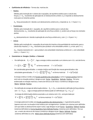 33
• Coeficientes de Influência – Termos das matrizes de:
– Rigidez:
Obtidos pela resolução de n sistema de n equações, de equilibrio estático para o calculo das:
forças 𝑓𝑖 = 𝑘𝑖𝑗 resultantes da aplicação de um deslocamento unitário 𝑑𝑗 e impondo-se deslocamento
nulos para os restantes pontos
𝑘𝑖𝑗 força provocada em 𝑖 devido a um deslocamento unitário em 𝑗, impondo-se 𝑑𝑙 = 0 para 𝑙 ≠ 𝑗
– Flexibilidade:
Obtidos pela resolução de n equações, de equilibrio estático para o calculo das:
deslocamentos 𝛼𝑖𝑗 resultantes da aplicação de uma força unitário 𝑓𝑗 sendo nula as forças nos restnates
pontos
𝛼𝑖𝑗 deslocamento em 𝑖 devido à aplicação de uma força unitária em 𝑗, com 𝑓𝑙 = 0 para 𝑙 ≠ 𝑗
– Inércia
Obtidos pelo resolução de n equações do principio do impulso e da quantidade de movimento, para o
calculo dos impulso 𝐼𝑖 = 𝑚𝑖𝑗 necessários para produzir uma velocidade unitária 𝑥̇ 𝑖 e nula para 𝑙 ≠ 𝑗
𝑚𝑖𝑗 impulso necessário em 𝑖 para produzir uma velocidade instantanea unitária em j, com velocidade
nula 𝑥̇ 𝑙 = 0 para 𝑙 ≠ 𝑗
• Caracterizar as Energias Cinética e Potencial
– Por defnição de 𝐸𝑐 =
𝑚
2
𝑥̇2
, logo a energia cinética associada a um sistema com n G.L. será da forma
𝑇 = ∑ 𝑇𝑖
𝑛
𝑖 = ∑
𝑚 𝑖
2
𝑥̇ 𝑖
2𝑛
𝑖 na forma matricial 𝑇 = | 𝑥̇| 𝑇[𝑚]|𝑥̇|
Em coordenadas generalizadas a energia cinética será função das massas generalizadas e das
velocidades generalizadas 𝑇 = 𝑇𝑖 = ∑ ∑
𝑚 𝑖𝑗
2
𝑞̇ 𝑖𝑗
2𝑛
𝑗
𝑛
𝑖 na forma matricial 𝑇 = | 𝑞̇| 𝑇[𝑚]|𝑞̇|
A energia cinética é então uma função quadrática das velocidades e como é sempre positiva (apenas
será nula na situação estática) designa-se por forma Quadrática Definida Positiva. Tal como
evidenciado na notação matricial, a matriz de inércia ou de massa é simétrica e designa-se por
Matriz Definida Positiva
– Por definição de energia de deformação elástica 𝐸 𝑝 = 𝐹𝑖 𝑥𝑗 e atendendo à definição de força elástica
vem 𝐹𝑖 = 𝑘𝑖𝑗 𝑥𝑗 . Logo a energia potencial elástica pode ser definida por 𝐸 𝑝 = 𝑘𝑖𝑗 𝑥𝑗
2
A energia de deformação elástica associada a um sistema com n G.L. será pois dada por
𝑉 = ∑ 𝑉𝑖
𝑛
𝑖 = ∑ ∑
𝑘 𝑖𝑗
2
𝑥𝑖𝑗
2𝑛
𝑗
𝑛
𝑖 na forma matricial 𝑉 = | 𝑥| 𝑇[𝑘]|𝑥|
A energia potencial é então uma função quadrática dos deslocamentos e é geralmente positiva
(apenas será nula: na situação trivial estática sem carregamento e também em sistemas semi-definidos
sem que todos os deslocamento sejam nulos). Logo designa-se por Forma Quadrática Definid Positiva
(sistemas definidos) ou Forma Quadrática Semi-Definida Positiva (sistemas semi-definidos). Por sua
vez a matriz de inércia ou de massa é simétrica e designa-se por Matriz Definida Positiva
(sistemas definidos) ou uma Matriz Semi-Definida Positiva (sistemas semi-definidos)
 