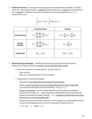 34
• Princípio de Hamilton – Formulação Variacional que permite o estabelecimento das EDM. O princípio
afirma que: “Num sistema mecânico, a variação da Energia Cinética mais a variação da Energia Potencial
mais a variação do Trabalho das Forças não conservaticas num intervalo qualquer entre 𝑡1 e 𝑡2 é
necesariamente nula.”
∫ 𝛿( 𝑇 − 𝑉) 𝑑𝑡
𝑡2
𝑡1
+ ∫ 𝛿𝑊𝑓𝑛𝑐
𝑡2
𝑡2
𝑑𝑡 = 0
Instantaneamente Variação
Energia Cinética 𝑇 = ∑ ∑
𝑚𝑖𝑗
2
𝑞̇ 𝑖𝑗
2
𝑛
𝑗
𝑛
𝑖
𝛿𝑇 =
𝜕𝑇
𝜕𝑞𝑖
𝛿𝑞𝑖 +
𝜕𝑇
𝜕𝑞̇ 𝑖
𝛿𝑞̇ 𝑖
Energia
Potencial
𝑉 = ∑ ∑
𝑘𝑖𝑗
2
𝑥𝑖𝑗
2
𝑛
𝑗
𝑛
𝑖
𝛿𝑉 =
𝜕𝑉
𝜕𝑞𝑖
𝛿𝑞𝑖
Trabalho FNC 𝑊𝑓𝑛𝑐 = 𝑄𝑖 𝑞𝑖 𝛿𝑊𝑓𝑛𝑐 = 𝑄𝑖 𝛿𝑞𝑖
• Método da Energia de Rayleigh – Método de determinação aproximada da frequência natural
fundamental de vibração. Assenta no princípio da conservação da Energia mecânica.
o Requisítos dos vetores de aproximação |𝑣| do vetor modal | 𝑢| :
- Vetor não nulo
- Vetor com a dimensão igual ao nº de G.L do sistema
o Propriedades do Quociente de Rayleigh:
- Apresenta um valor estacionário na vizinhança das formas naturais
- Admite um valor estacionário mínimo na vizinhança da frequência natural fundamental
(é um majorante da frequência natural fundamental 𝑅(| 𝑣|) ≥ 𝜔1 )
- Processo Convergente: Se o vetor aproximação diferir de uma pequena quantidade de
1ªordem do vetor modal | 𝑢|𝑖 , então o Quociente de Rayleigh difere de uma quantidade de
2ªordem do quadrado da frequência natural 𝑖 , 𝜔𝑖
2
. A frequência estimada apresenta sempre
menor erro que o vetor aproximação usado
- Quando o vetor de aproximação coincide com o vetor modal para uma dada frequência natural
o quaciente de Rayleigh apresenta erro nulo na avaliação da frequência naturais
( | 𝑣| = | 𝜑|𝑖 ⇒ 𝑅(| 𝜑|𝑖) = 𝜔𝑖 )
 