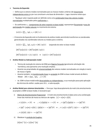 35
• Teorema da Expansão
– Define que os vetores modais normalizados para as massas modais unitárias são linearmente
independentes entre si e por isso constituem uma base de dimensão n . Logo o teoreme reitera que:
– “Qualquer vetor resposta pode ser definido como uma combinação linear dos vetores modais
normalizados multiplicados pelos coeficientes 𝑐𝑖.
– Os coeficientes 𝑐𝑖 , componentes do vetor resposta na base modal, representam fisicamente o grau de
participação dos modos naturais no movimento do sistema
| 𝑥( 𝑡)| = ∑ | 𝜑|𝑖 𝑐𝑖
𝑛
𝑖=1 = [𝛷] | 𝑐 |
– O teorema da Expansão está no fundamento da análise modal, permitindo transformar as coordenadas
generalizadas nas coordenadas naturais ou modais para o sistema.
| 𝑥( 𝑡)| = ∑ | 𝜑|𝑖 𝜂𝑖(𝑡)𝑛
𝑖=1 = [𝛷] | 𝜂( 𝑡) | (expansão do vetor na base modal)
[𝛷] 𝑇[𝑚]|𝑥(𝑡)| = [𝛷] 𝑇[𝑚][𝛷] | 𝜂( 𝑡) |
[𝛷] 𝑇[𝑚]|𝑥(𝑡)| = (1) | 𝜂( 𝑡) | ⇒ | 𝜂( 𝑡) | = [𝛷] 𝑇[𝑚]|𝑥(𝑡)|
• Análise Modal ou Sobreposição modal
– Técnica de resolução do sistema da EDM para Regime Forçacdo (geralmente solicitação não
harmônica, esta apresenta uma resolução simples).
– Assenta nas propriedades de ortonormalidade dos vetores modais normalizados em relação à matriz
de massa e rigidez
– Assenta também na transformação linear ou projeção da EDM na base modal através da Matriz
Modal [𝛷] = [|𝜑|1 | 𝜑|2 … ] = [𝑇]
– As EDM na base modal estão desacopladas ou independentes, a sua resolução passa pela aplicação
das técnicas de análise usadas para 1G.L. a cada equação.
• Análise Modal para sistemas Amortecidos – Para que haja desacoplamento da matriz de amortecimento
ao projetar a EDM na base modal, é necessário que:
i) Matriz de Amortecimento Propocional: A matriz de amortecimento é dada como uma combinação
linear das matrizes de massa ou inércia e de rigidez: [𝑐] = 𝛼[𝑚] + 𝛽[𝑘]
… + [𝑐]|𝑥̇|+. . = | 𝐹| ⇒ … + [𝑐][𝜙]|𝜂̇| + ⋯ = | 𝐹| ⇒ … + [𝜙] 𝑇[𝑐][𝜙]|𝜂̇| + ⋯ = [𝜙] 𝑇| 𝐹|
… + [𝜙] 𝑇
( 𝛼[𝑚] + 𝛽[𝑘] ) [𝜙]|𝜂̇| + ⋯ = [𝜙] 𝑇| 𝐹| ⇒ … + ( 𝛼[𝐼] + 𝛽[𝛺2] ) | 𝜂̇| + ⋯ = [𝜙] 𝑇| 𝐹|
… + (2𝜉[𝛺] ) | 𝜂̇| + ⋯ = [𝜙] 𝑇| 𝐹|
ii) Obedecer à condição de Caughey:
[𝑘][𝑚]−1[𝑐] = [𝑐][𝑚]−1
[𝑘]
 