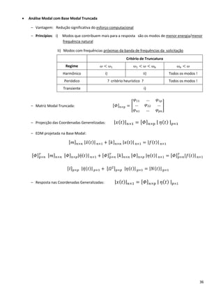 36
• Análise Modal com Base Modal Truncada
– Vantagem: Redução significativa do esforço computacional
– Princípios: i) Modos que contribuem mais para a resposta são os modos de menor energia/menor
frequência natural
Ii) Modos com frequências próximas da banda de frequências da solicitação
Critério de Truncatura
Regime 𝜔 < 𝜔1 𝜔1 < 𝜔 < 𝜔 𝑛 𝜔 𝑛 < 𝜔
Harmônico i) ii) Todos os modos !
Periódico ? critério heurístico ? Todos os modos !
Transiente i)
– Matriz Modal Truncada: [ 𝛷] 𝑛×p = [
𝜑11 … 𝜑1𝑝
… 𝜑22 …
𝜑 𝑛1 … 𝜑 𝑝𝑛
]
– Projecção das Coordenadas Generelizadas: |𝑥(𝑡)| 𝑛×1 = [ 𝛷] 𝑛×p | 𝜂( 𝑡) | 𝑝×1
– EDM projetada na Base Modal:
[ 𝑚] 𝑛×𝑛 |𝑥̈( 𝑡)| 𝑛×1 + [ 𝑘] 𝑛×𝑛 |𝑥(𝑡)| n×1 = |𝑓(𝑡)|n×1
[ 𝛷]p×𝑛
𝑇 [ 𝑚] 𝑛×𝑛 [ 𝛷]n×𝑝|𝜂̈( 𝑡)| 𝑛×1 + [ 𝛷]p×𝑛
𝑇 [ 𝑘] 𝑛×𝑛 [ 𝛷]n×𝑝 |𝜂(𝑡)|n×1 = [ 𝛷]p×𝑛
𝑇 |𝑓(𝑡)|n×1
[ 𝐼] 𝑝×𝑝 |𝜂̈( 𝑡)| 𝑝×1 + [ 𝛺2] 𝑝×𝑝 |𝜂(𝑡)|p×1 = |𝑁(𝑡)|p×1
– Resposta nas Coordenadas Generalizadas: |𝑥(𝑡)| 𝑛×1 = [ 𝛷] 𝑛×p | 𝜂( 𝑡) | 𝑝×1
 