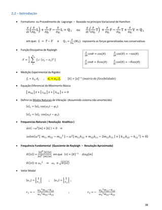 38
2.2 – Introdução
• Formalismo ou Procedimento de Lagrange – Baseado no principio Variacional de Hamilton
𝑑
𝑑𝑡
(
𝜕
𝜕𝑞̇ 𝑖
L) +
𝜕
𝜕𝑞̇ 𝑖
F −
𝜕
𝜕𝑞𝑖
L = Q i ou
𝑑
𝑑𝑡
(
𝜕
𝜕𝑞̇ 𝑖
T) +
𝜕
𝜕𝑞̇ 𝑖
F −
𝜕
𝜕𝑞𝑖
T +
𝜕
𝜕𝑞𝑖
V = Q i
em que: 𝐿 = 𝑇 – 𝑉 e Q i =
𝜕
𝜕𝑞 𝑖
(𝑊𝐹) representa as forças generalizadas nao conservativas
• Função Dissipativa de Rayleigh
𝐹 =
1
2
∑ [ 𝑐 ( 𝑣2 − 𝑣1)2 ]
𝑛
𝑗
• Medição Experimental da Rigidez:
𝑓𝑖 = 𝑘𝑖𝑗 𝑑𝑗 , 𝑑𝑖 = 𝛼𝑖𝑗 𝑓𝑗 [𝑘] = [𝑎]−1
(𝑚𝑎𝑡𝑟𝑖𝑧 𝑑𝑒 𝑓𝑙𝑒𝑥𝑖𝑏𝑖𝑙𝑖𝑑𝑎𝑑𝑒)
• Equação Diferencial do Movimento Básica
[ 𝑚 𝑒𝑞 ] 𝑥̈ + [ 𝑐 𝑒𝑞 ] 𝑥̇ + [ 𝑘 𝑒𝑞 ] 𝑥 = 0
• Definir os Modos Naturais de Vibração (Assumindo sistema não amortecido)
| 𝑥|1 = | 𝑢|1 cos(𝜔1 𝑡 − 𝜑1)
| 𝑥|2 = | 𝑢|2 cos(𝜔2 𝑡 − 𝜑2)
• Frequencias Naturais ( Resolução Analítica )
𝑑𝑒𝑡( −𝜔2[𝑚] + [𝑘] ) = 0 ⇒
𝑠𝑜𝑙𝑣𝑒( 𝜔4[ 𝑚11 𝑚22 − 𝑚12
2 ] − 𝜔2[ 𝑚11 𝑘22 + 𝑚22 𝑘11 − 2𝑚12 𝑘12 ] + [ 𝑘11 𝑘22 − 𝑘12
2] = 0)
• Frequência Fundamental (Quociente de Rayleigh – Resuloção Aproximada)
𝑅(| 𝑣|) =
| 𝑣| 𝑇 [𝑘] | 𝑣|
| 𝑣| 𝑇 [𝑚] | 𝑣|
em que | 𝑣| = [𝐾]−1
⋅ 𝑑𝑖𝑎𝑔[𝑚]
𝑅(| 𝑣|) ≅ 𝜔1
2
⇒ 𝜔1 ≅ √𝑅(| 𝑣|)
• Vetor Modal
| 𝑢1| = |
1
𝑟1
| ; | 𝑢2| = |
1
𝑟2
| ;
𝑟1 = −
𝜔1
2 𝑚12−𝑘12
𝜔1
2 𝑚22−𝑘22
; 𝑟2 = −
𝜔2
2 𝑚12−𝑘12
𝜔2
2 𝑚22−𝑘22
𝑑
𝑑𝜃
𝑠𝑖𝑛𝜃 = cos(𝜃)
𝑑
𝑑𝜃
cos( 𝜃) = −sin(𝜃)
𝑑
𝑑𝑡
𝑠𝑖𝑛𝜃 = 𝜃̇cos(𝜃)
𝑑
𝑑𝑡
cos( 𝜃) = −𝜃̇sin(𝜃)
 