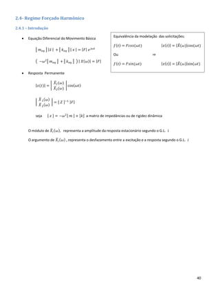 40
2.4- Regime Forçado Harmônico
2.4.1 – Introdução
• Equação Diferencial do Movimento Básica
[ 𝑚 𝑒𝑞 ] | 𝑥̈ | + [ 𝑘 𝑒𝑞 ] | 𝑥 | = | 𝐹| 𝑒 𝑗𝜔𝑡
( −𝜔2[ 𝑚 𝑒𝑞 ] + [ 𝑘 𝑒𝑞 ] ) | 𝑋( 𝜔)| = | 𝐹|
• Resposta Permanente
| 𝑥(𝑡)| = |
𝑋̅1(𝜔)
𝑋̅2(𝜔)
| cos( 𝜔𝑡)
|
𝑋̅1( 𝜔)
𝑋̅2( 𝜔)
| = [ 𝑍 ]−1 | 𝐹|
seja [ 𝑧 ] = −𝜔2[ 𝑚 ] + [𝑘] a matriz de impedâncias ou de rigidez dinâmica
O módulo de 𝑋̅𝑖( 𝜔), representa a amplitude da resposta estacionário segundo o G.L. 𝑖
O argumento de 𝑋̅𝑖( 𝜔) , representa o desfazamento entre a excitação e a resposta segundo o G.L. 𝑖
Equivalência da modelação das solicitações:
𝑓( 𝑡) = 𝐹𝑐𝑜𝑠(𝜔𝑡) | 𝑥( 𝑡)| = | 𝑋̅(𝜔)|cos(𝜔𝑡)
Ou ⇒
𝑓( 𝑡) = 𝐹𝑠𝑖𝑛(𝜔𝑡) | 𝑥( 𝑡)| = | 𝑋̅(𝜔)|sin(𝜔𝑡)
 
