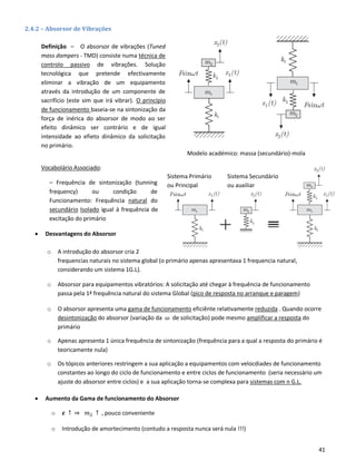 41
Modelo académico: massa (secundário)-mola
Sistema Secundário
ou auxiliar
Sistema Primário
ou Principal
2.4.2 – Absorsor de Vibrações
Definição – O absorsor de vibrações (Tuned
mass dampers - TMD) consiste numa técnica de
controlo passivo de vibrações. Solução
tecnológica que pretende efectivamente
eliminar a vibração de um equipamento
através da introdução de um componente de
sacrifício (este sim que irá vibrar). O princípio
de funcionamento baseia-se na sintonização da
força de inérica do absorsor de modo ao ser
efeito dinâmico ser contrário e de igual
intensidade ao efieto dinâmico da solicitação
no primário.
Vocabolário Associado:
– Frequência de sintonização (tunning
frequency) ou condição de
Funcionamento: Frequência natural do
secundário Isolado igual à frequência de
excitação do primário
• Desvantagens do Absorsor
o A introdução do absorsor cria 2
frequencias naturais no sistema global (o primário apenas apresentava 1 frequencia natural,
considerando um sistema 1G.L).
o Absorsor para equipamentos vibratórios: A solicitação até chegar à frequência de funcionamento
passa pela 1ª frequência natural do sistema Global (pico de resposta no arranque e paragem)
o O absorsor apresenta uma gama de funcionamento eficiênte relativamente reduzida . Quando ocorre
desintonização do absorsor (variação da 𝜔 de solicitação) pode mesmo amplificar a resposta do
primário
o Apenas apresenta 1 única frequência de sintonização (frequência para a qual a resposta do primário é
teoricamente nula)
o Os tópicos anteriores restringem a sua aplicação a equipamentos com velocdiades de funcionamento
constantes ao longo do ciclo de funcionamento e entre ciclos de funcionamento (seria necessário um
ajuste do absorsor entre ciclos) e a sua aplicação torna-se complexa para sistemas com n G.L.
• Aumento da Gama de funcionamento do Absorsor
o 𝜺 ↑ ⇒ 𝑚2 ↑ , pouco conveniente
o Introdução de amortecimento (contudo a resposta nunca será nula !!!)
 