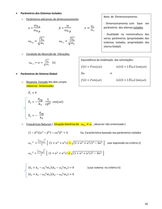42
Equivalência da modelação das solicitações:
𝑓( 𝑡) = 𝐹𝑐𝑜𝑠(𝜔𝑡) | 𝑥( 𝑡)| = | 𝑋̅( 𝜔) |cos(𝜔𝑡)
Ou ⇒
𝑓( 𝑡) = 𝐹𝑠𝑖𝑛(𝜔𝑡) | 𝑥( 𝑡)| = | 𝑋̅( 𝜔) |sin(𝜔𝑡)
• Parâmetros dos Sistemas Isolados
o Parâmetros adicionais de dimensionamento:
𝛼 =
𝜔 𝑛 𝑠
𝜔 𝑛 𝑝
𝛽 =
𝜔
𝜔 𝑛 𝑝
𝜀 =
𝑚2
𝑚1
𝜔 𝑛 𝑝
= √
𝑘1
𝑚1
𝜔 𝑛 𝑠
= √
𝑘2
𝑚2
o Condição de Absorção de Vibrações:
𝜔 𝑛 𝑠 = 𝜔 = √
𝑘2
𝑚2
(1)
• Parâmetros do Sistema Global
o Resposta Forçada dos dois corpos
(Absorsor Sintonizado)
𝑋̅1 ≈ 0
𝑋̅2 = −
𝐹𝑒𝑞
𝑘1
⋅
1
𝜀𝛽2
cos(𝜔𝑡)
𝑋̅2 = −
𝐹𝑒𝑞
𝑘2
o Frequências Naturais ( Situação Genérica de 𝜔 𝑛 𝑠 ≠ 𝜔 , absorsor não sintonizado )
(1 − 𝛽2)( 𝛼2
− 𝛽2) − 𝜀𝛼4
𝛽2
= 0 Eq. Característica baseada nos parâmetros isolados
𝜔1
2
=
(𝜔 𝑛 𝑝)
2
2
[ (1 + 𝛼2
+ 𝛼2
𝜀) − √(1 + 𝛼2 + 𝛼2 𝜀)2 − 4𝛼2 ] usar expressão no critério ii)
𝜔2
2
=
(𝜔 𝑛 𝑝)
2
2
[ (1 + 𝛼2
+ 𝛼2
𝜀) + √(1 + 𝛼2 + 𝛼2 𝜀)2 − 4𝛼2 ]
( 𝑘1 + 𝑘2 − 𝜔1
2
𝑚1)( 𝑘2 − 𝜔1
2
𝑚2) = 0 (usar sistema no critério iii)
( 𝑘1 + 𝑘2 − 𝜔2
2
𝑚1)( 𝑘2 − 𝜔2
2
𝑚2) = 0
Nota de Dimensionamento:
- Dimensionamento com base em
parâmetros dos sitemas isolados
- Dualidade na nomencaltura dos
vários parâmetros (propriedades dos
sistemas isolados, propriedades dos
sitema Global)
 