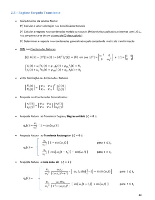 44
2.5 – Regime Forçado Transiente
• Procedimento da Análise Modal:
1º) Calcular o vetor solicitação nas Coordenadas Naturais
2º) Calcular a resposta nas coordenadas modais ou naturais (Pelas técnicas aplicadas a sistemas com 1 G.L.,
isto porque trata-se de um sistema de ED desacoplado)
3º) Determinar a resposta nas coordenadas generalizadas pelo conceito de matriz de transformação
• EDM nas Coordenadas Naturais
[𝐼]| 𝑛̈( 𝑡) | + [𝛺2] | 𝑛( 𝑡) | = [𝛷] 𝑇 | 𝑓(𝑡)| = | 𝑁| em que [𝛺2] = [
𝜔1
2
0
0 𝜔2
2] e [𝐼] = [
1 0
0 1
]
{
𝑛1̈ ( 𝑡) + 𝜔1
2
𝑛1( 𝑡) = 𝜑11 𝑓1( 𝑡) + 𝜑21 𝑓2( 𝑡) = 𝑁1
𝑛2̈ ( 𝑡) + 𝜔2
2
𝑛2( 𝑡) = 𝜑12 𝑓1( 𝑡) + 𝜑22 𝑓2( 𝑡) = 𝑁2
• Vetor Solicitação nas Cordenadas Naturais
|
𝑁1(𝑡)
𝑁2(𝑡)
| = [
𝜑11 𝜑12
𝜑21 𝜑22
]
𝑇
|
𝑓1(𝑡)
𝑓2(𝑡)
|
• Resposta nas Coordenadas Generalizadas :
|
𝑥1(𝑡)
𝑥2(𝑡)
| = [
𝜑11 𝜑12
𝜑21 𝜑22
] |
𝑛1(𝑡)
𝑛2(𝑡)
|
• Resposta Natural ao Transiente Degrau / Degrau unitário ( 𝝃 = 𝟎 ) :
𝜂𝑖( 𝑡) =
𝑁 𝑖
𝜔𝑖
2 [ 1 − cos( 𝜔𝑖 𝑡) ]
• Resposta Natural ao Transiente Rectangular ( 𝝃 = 𝟎 ) :
𝜂𝑖( 𝑡) =
• Resposta Natural a meia onda sin ( 𝝃 = 𝟎 ) :
𝜂𝑖( 𝑡) =
𝑁 𝑖
𝜔1
2
[ 1 − cos( 𝜔𝑖 𝑡) ] para 𝑡 ≤ 𝑡 𝑐
𝑁 𝑖
𝜔 𝑖
2
[ cos[ 𝜔𝑖( 𝑡 − 𝑡 𝑐) ] − cos( 𝜔𝑖 𝑡) ] para 𝑡 > 𝑡 𝑐
𝑁 𝑖
𝜔1
2
𝜔𝑖⋅𝑡 𝑐
[ (𝜔𝑖⋅𝑡 𝑐)2−𝜋2]
⋅ [ 𝜔𝑖 𝑡 𝑐 sin(
𝜋
𝑡 𝑐
⋅ 𝑡) − 𝜋sin( 𝜔𝑖 𝑡) ] para 𝑡 ≤ 𝑡 𝑐
𝑁 𝑖
𝜔𝑖
2
𝜔 𝑖 𝜋 tc
[ 𝜋2− (𝜔𝑖⋅𝑡 𝑐)2]
[ sin[ 𝜔𝑖( 𝑡 − 𝑡 𝑐)] + sin( 𝜔𝑖 𝑡) ] para 𝑡 > 𝑡 𝑐
 