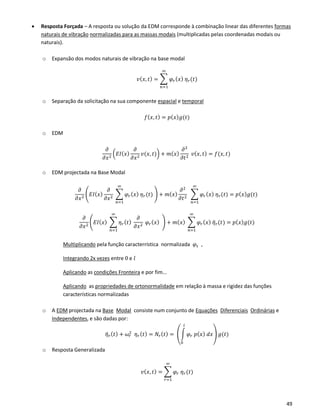 49
• Resposta Forçada – A resposta ou solução da EDM corresponde à combinação linear das diferentes formas
naturais de vibração normalizadas para as massas modais (multiplicadas pelas coordenadas modais ou
naturais).
o Expansão dos modos naturais de vibração na base modal
𝑣( 𝑥, 𝑡) = ∑ 𝜑𝑟( 𝑥) 𝜂 𝑟(𝑡)
∞
𝑛=1
o Separação da solicitação na sua componente espacial e temporal
𝑓( 𝑥, 𝑡) = 𝑝( 𝑥) 𝑔(𝑡)
o EDM
𝜕
𝜕𝑥2
(𝐸𝐼( 𝑥)
𝜕
𝜕𝑥2
𝑣(𝑥, 𝑡)) + 𝑚( 𝑥)
𝜕2
𝜕𝑡2
𝑣( 𝑥, 𝑡) = 𝑓(𝑥, 𝑡)
o EDM projectada na Base Modal
𝜕
𝜕𝑥2
(𝐸𝐼(𝑥)
𝜕
𝜕𝑥2
∑ 𝜑𝑟( 𝑥) 𝜂 𝑟(𝑡)
∞
𝑛=1
) + 𝑚( 𝑥)
𝜕2
𝜕𝑡2
∑ 𝜑𝑟( 𝑥) 𝜂 𝑟(𝑡)
∞
𝑛=1
= 𝑝( 𝑥) 𝑔(𝑡)
𝜕
𝜕𝑥2
(𝐸𝐼(𝑥) ∑ 𝜂 𝑟( 𝑡)
𝜕
𝜕𝑥2
𝜑𝑟( 𝑥)
∞
𝑛=1
) + 𝑚( 𝑥) ∑ 𝜑𝑟( 𝑥) 𝜂̈ 𝑟(𝑡)
∞
𝑛=1
= 𝑝( 𝑥) 𝑔(𝑡)
Multiplicando pela função caracterrística normalizada 𝜑𝑠 ,
Integrando 2x vezes entre 0 e 𝑙
Aplicando as condições Fronteira e por fim...
Aplicando as propriedades de ortonormalidade em relação à massa e rigidez das funções
características normalizadas
o A EDM projectada na Base Modal consiste num conjunto de Equações Diferenciais Ordinárias e
Independentes, e são dadas por:
𝜂̈ 𝑟( 𝑡) + 𝜔𝑟
2
𝜂 𝑟( 𝑡) = 𝑁𝑟( 𝑡) = (∫ 𝜑𝑟 𝑝( 𝑥) 𝑑𝑥
𝑙
0
) 𝑔(𝑡)
o Resposta Generalizada
𝑣( 𝑥, 𝑡) = ∑ 𝜑𝑟 𝜂 𝑟(𝑡)
∞
𝑟=1
 