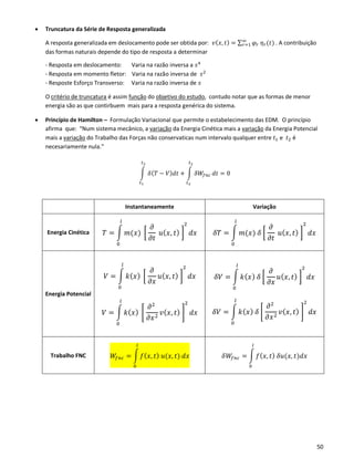 50
• Truncatura da Série de Resposta generalizada
A resposta generalizada em deslocamento pode ser obtida por: 𝑣( 𝑥, 𝑡) = ∑ 𝜑𝑟 𝜂 𝑟(𝑡)∞
𝑟=1 . A contribuição
das formas naturais depende do tipo de resposta a determinar
- Resposta em deslocamento: Varia na razão inversa a 𝑠4
- Resposta em momento fletor: Varia na razão inversa de 𝑠2
- Resposte Esforço Transverso: Varia na razão inversa de 𝑠
O critério de truncatura é assim função do objetivo do estudo, contudo notar que as formas de menor
energia são as que contirbuem mais para a resposta genérica do sistema.
• Princípio de Hamilton – Formulação Variacional que permite o estabelecimento das EDM. O princípio
afirma que: “Num sistema mecânico, a variação da Energia Cinética mais a variação da Energia Potencial
mais a variação do Trabalho das Forças não conservaticas num intervalo qualquer entre 𝑡1 e 𝑡2 é
necesariamente nula.”
∫ 𝛿( 𝑇 − 𝑉) 𝑑𝑡
𝑡2
𝑡1
+ ∫ 𝛿𝑊𝑓𝑛𝑐
𝑡2
𝑡2
𝑑𝑡 = 0
Instantaneamente Variação
Energia Cinética 𝑇 = ∫ 𝑚(𝑥) [
𝜕
𝜕𝑡
𝑢( 𝑥, 𝑡) ]
2
𝑑𝑥
𝑙
0
𝛿𝑇 = ∫ 𝑚(𝑥) 𝛿 [
𝜕
𝜕𝑡
𝑢( 𝑥, 𝑡) ]
2
𝑑𝑥
𝑙
0
Energia Potencial
𝑉 = ∫ 𝑘( 𝑥) [
𝜕
𝜕𝑥
𝑢( 𝑥, 𝑡) ]
2
𝑙
0
𝑑𝑥
𝑉 = ∫ 𝑘( 𝑥) [
𝜕2
𝜕𝑥2
𝑣( 𝑥, 𝑡) ]
2𝑙
0
𝑑𝑥
𝛿𝑉 = ∫ 𝑘( 𝑥) 𝛿 [
𝜕
𝜕𝑥
𝑢( 𝑥, 𝑡) ]
2
𝑙
0
𝑑𝑥
𝛿𝑉 = ∫ 𝑘( 𝑥) 𝛿 [
𝜕2
𝜕𝑥2
𝑣( 𝑥, 𝑡) ]
2𝑙
0
𝑑𝑥
Trabalho FNC 𝑊𝑓𝑛𝑐 = ∫ 𝑓( 𝑥, 𝑡) 𝑢(𝑥, 𝑡) 𝑑𝑥
𝑙
0
𝛿𝑊𝑓𝑛𝑐 = ∫ 𝑓( 𝑥, 𝑡) 𝛿𝑢(𝑥, 𝑡)𝑑𝑥
𝑙
0
 