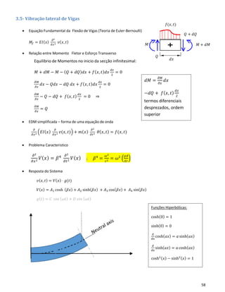 58
𝑀 + 𝑑𝑀
𝑄 + 𝑑𝑄
𝑄
𝑀
𝑑𝑥
𝑓(𝑥, 𝑡)
3.5- Vibração lateral de Vigas
• Equação Fundamental da Flexão de Vigas (Teoria de Euler-Bernoulli)
𝑀𝑓 = 𝐸𝐼( 𝑥)
𝜕2
𝜕𝑥2 𝑣( 𝑥, 𝑡)
• Relação entre Momento Fletor e Esforço Transverso
• EDM simplificada – forma de uma equação de onda
𝜕
𝜕𝑥2 (𝐸𝐼( 𝑥)
𝜕
𝜕𝑥2 𝑣(𝑥, 𝑡)) + 𝑚( 𝑥)
𝜕2
𝜕𝑡2 𝜃( 𝑥, 𝑡) = 𝑓(𝑥, 𝑡)
• Problema Caracteristico
𝜕2
𝜕𝑥2
𝑉( 𝑥) = 𝛽4 𝜕2
𝜕𝑡2
𝑉( 𝑥) ; 𝛽4
=
𝜔2
𝑐2
= 𝜔2
(
𝜌𝐴
𝐸𝐼
)
• Resposta do Sistema
𝑣( 𝑥, 𝑡) = 𝑉( 𝑥) ⋅ 𝑔(𝑡)
𝑉( 𝑥) = 𝐴1 cosh ( 𝛽𝑥) + 𝐴2 sinh( 𝛽𝑥) + 𝐴3 cos( 𝛽𝑥) + 𝐴4 sin( 𝛽𝑥)
𝑔( 𝑡) = 𝐶 cos ( 𝜔𝑡) + 𝐷 𝑠𝑖𝑛 ( 𝜔𝑡)
Equilibrio de Momentos no inicio da secção infinitesimal:
𝑀 + 𝑑𝑀 − 𝑀 − ( 𝑄 + 𝑑𝑄) 𝑑𝑥 + 𝑓( 𝑥, 𝑡) 𝑑𝑥
𝑑𝑥
2
= 0
𝜕𝑀
𝜕𝑥
𝑑𝑥 − 𝑄𝑑𝑥 − 𝑑𝑄 𝑑𝑥 + 𝑓( 𝑥, 𝑡) 𝑑𝑥
𝑑𝑥
2
= 0
𝜕𝑀
𝜕𝑥
− 𝑄 − 𝑑𝑄 + 𝑓( 𝑥, 𝑡)
𝑑𝑥
2
= 0 ⇒
𝜕𝑀
𝜕𝑥
= 𝑄
𝑑𝑀 =
𝜕𝑀
𝜕𝑥
𝑑𝑥
−𝑑𝑄 + 𝑓( 𝑥, 𝑡)
𝑑𝑥
2
termos diferenciais
desprezados, ordem
superior
Funções Hiperbólicas:
cosh(0) = 1
sinh(0) = 0
d
dx
cosh( 𝑎𝑥) = 𝑎 sinh( 𝑎𝑥)
d
dx
sinh( 𝑎𝑥) = 𝑎 cosh( 𝑎𝑥)
cosh2( 𝑥) − sinh2( 𝑥) = 1
 