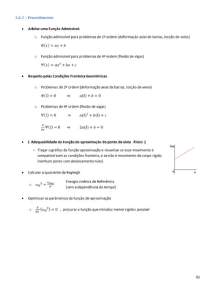 61
3.6.2 – Procedimento
• Arbitar uma Função Admissível:
o Função admissível para problemas de 2ª ordem (deformação axial de barras, torção de veios)
𝛷( 𝑥) = 𝑎𝑥 + 𝑏
o Função admissível para problemas de 4ª ordem (flexão de vigas)
𝛹( 𝑥) = 𝑎𝑥2
+ 𝑏𝑥 + 𝑐
• Respeito pelas Condições Fronteira Geométricas
o Problemas de 2ª ordem (deformação axial de barras, torção de veios)
𝛷( 𝑙) = 0 ⇒ 𝑎(𝑙) + 𝑏 = 0
o Problemas de 4ª ordem (flexão de vigas)
𝛹( 𝑙) = 0 ⇒ 𝑎(𝑙)2
+ 𝑏(𝑙) + 𝑐
𝜕
𝜕𝑥
𝛹( 𝑙) = 0 ⇒ 2𝑎(𝑙) + 𝑏 = 0
• ( Adequabilidade da Função de aproximação do ponto de vista Físico )
– Traçar o gráfico da função aproximação e visualisar se esse movimento é
compatível com as condições fronteira, e se não é movimento de corpo rígido
(nenhum ponto com deslocamento nulo)
• Calcular o quociente de Rayleigh
o 𝜔 𝑅
2
=
𝑉 𝑚𝑎𝑥
𝑇∗
• Optimizar os parâmetros da função de aproximação
o
𝜕
𝜕𝛿
( 𝜔 𝑅
2) = 0 , procurar a função que introduz menor rigidez possível
Energia cinética de Referência
(sem a dependência do tempo)
 