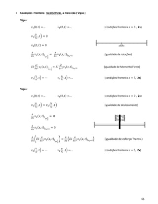 66
• Condições Fronteira Geométricas a meio vão ( Vigas )
Vigas:
𝑣1(0, 𝑡) =. .. 𝑣1(0, 𝑡) =. .. (condições fronteira 𝑥 = 0 , 2x)
𝑣1 (
𝑙
2
, 𝑡) = 0
𝑣2(0, 𝑡) = 0
𝜕
𝜕𝑥
𝑣1( 𝑥, 𝑡)|
𝑥=
𝑙
2
=
𝜕
𝜕𝑥
𝑣2( 𝑥, 𝑡)| 𝑥2=0
(igualdade de rotações)
𝐸𝐼
𝜕2
𝜕𝑥2 𝑣1( 𝑥, 𝑡)|
𝑥=
𝑙
2
= 𝐸𝐼
𝜕2
𝜕𝑥2 𝑣2( 𝑥, 𝑡)| 𝑥2=0
(igualdade de Momento Fletor)
𝑣2 (
𝑙
2
, 𝑡) = ⋯ 𝑣2 (
𝑙
2
, 𝑡) =. .. (condições fronteira 𝑥 = 𝑙 , 2x)
Vigas:
𝑣1(0, 𝑡) =. .. 𝑣1(0, 𝑡) =. .. (condições fronteira 𝑥 = 0 , 2x)
𝑣1 (
𝑙
2
, 𝑡) = 𝑣2 (
𝑙
2
, 𝑡) (igualdade de deslocamento)
𝜕
𝜕𝑥
𝑣1( 𝑥, 𝑡)|
𝑥=
𝑙
2
= 0
𝜕
𝜕𝑥
𝑣2( 𝑥, 𝑡)| 𝑥2=0
= 0
𝜕
𝜕𝑥
(𝐸𝐼
𝜕
𝜕𝑥2 𝑣1( 𝑥, 𝑡)|
𝑥=
𝑙
2
) =
𝜕
𝜕𝑥
(𝐸𝐼
𝜕
𝜕𝑥2 𝑣2( 𝑥, 𝑡)| 𝑥2=0
) (igualdade de esforço Transv.)
𝑣2 (
𝑙
2
, 𝑡) = ⋯ 𝑣2 (
𝑙
2
, 𝑡) =. .. (condições fronteira 𝑥 = 𝑙 , 2x)
 